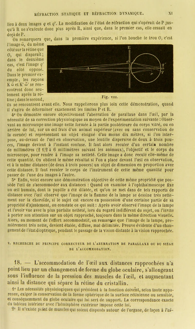 1 d a 1 n 9 Fig. vi». lieu à deux images q et q\ La modification de l'étal de réfraction qui s'opérait de P jus- qu'à R ne s'exécute donc plus après R, ainsi que, dans le premier cas, elle cessait en deçà de P. On remarquera que, dans la première expérience, si l'on bouche le trou 0, c'est l'Image S, du même côlësur la rétineque 0, qui disparaît; dans le deuxième cas, c'est l'image q' du côté opposé. Dans le premier ex- emple, les rayons K û et K' û>' se ren- contrent donc seu- lement après la ré- tine ; danslesecond, ils se rencontrent avant elle. Nous rappellerons plus loin celte démonstration, quand il s'agira de déterminer exactement les limites P et R. 4° On démontre encore objectivement l'aberration de parallaxe dans l'œil, par la nécessité de sa correction physiologique au moyen de l'expérimentation suivante : Obser- vant au microscope une image nette formée à la partie postérieure du corps vitré, ou en arrière de lui, sur un œil frais d'un animal supérieur (avec ou sans conservation de la cornée) et représentant un objet éloigné d'au moins dix mètres, si l'on inter- pose, au-devant de l'œil en observation, une lentille dispersive de deux à trois pou- ces, l'image devient à l'instant confuse. Il faut alors reculer d'un certain nombre de millimètres (2 1/2 à 6 millimètres suivant les animaux), l'objectif et le corps du microscope, pour rendre à l'image sa netteté. Cette image a donc reculé elle-même de cette quantité. On obtient le même résultat si l'on a placé devant l'œil en observation, et à la même distance (de deux à trois pouces) un objet de dimension en proportion avec celle distance. 11 faut reculer le corps de l'instrument de cette même quantité pour passer de l'une des images à l'autre. 5° Enfin, voici encore une démonstration objective de celte même propriété que pos- sède l'œil de s'accommoder aux distances : Quand on examine à l'ophthalmoscope fixe un œil humain, dont la pupille a été dilatée, et qu'on se met dans de tels rapports de distance avec l'œil observé que l'image de la flamme de la lampe se dessine très nette- ment sur la choroïde, si le sujet est encore en possession d'une certaine partie de sa propriété d'ajustement, on constate ce qui suit : Après avoir observé l'image de la lampe et l'avoir vue avec la plus parfaite netteté, lors du regard indifférent du sujet, on l'invite à porter son attention sur un objet rapproché, toujours dans la même direction visuelle. Alors, au moment de l'effort accommodalif, on remarque que l'image de la lampe, pre- mièrement très nette, devient étalée, diffuse, mal délimitée. Preuve évidente d'un chan- gement de l'étal dioptrique, pendant le passage de la vision distante à la vision rapprochée. S. RECHERCHE DU PRINCIPE CORRECTEUR DE L'ABERRATION DE PARALLAXE OU DU SIÈGE DE L'ACCOMMODATION. 18. — L'accommodation de l'œil aux distances rapprochées n'a point lieu par un changement de forme du gjohe oculaire, s'allongeant sous l'influence de la pression des muscles de l'œil, et augmentant ainsi la distance qui sépare la réline du cristallin. 1° Les nécessités physiologiques qui président à la fonction doivent, selon toute appa- rence, exiger la conservation de la forme sphérlque de la surface rétinienne ou sensible, et conséquemment du globe oculaire qui lui scrl de support. La correspondance exacte du tableau intérieur avec l'hémisphère extérieur impose celle loi. 2° Il n'existe point de muscles qui soient disposés autour de l'organe, de façon à Val-