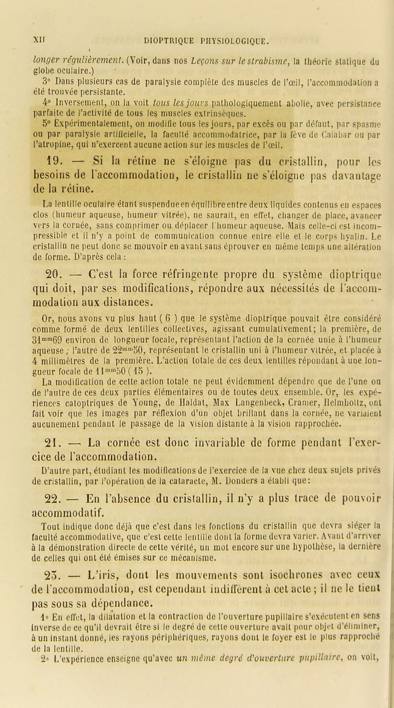 I longer régulièrement. (Voir, dans nos leçons sur le strabisme, la théorie slalique du globe oculaire.) 3° Dans plusieurs cas de paralysie complète des muscles de l'œil, l'accommodation a été trouvée persistante. 4° Inversement, on la voit tous les jours palhologiqucmenl abolie, avec persistance parfaite de l'activité de tous les muscles extrinsèques. 5° Expérimentalement, on modifie tous les jours, par excès ou par défaut, par spasme ou par paralysie artificielle, la faculté accommodalrice, par la fève de Calabar ou par l'atropine, qui n'exercent aucune action sur les muscles de l'œil. 19. — Si la rétine ne s'éloigne pas du cristallin, pour les besoins de l'accommodation, le cristallin ne s'éloigne pas davantage de la réline. La lentille oculaire étant snspendueen équilibre entre deux liquides contenus en espaces clos (humeur aqueuse, humeur vitrée), ne saurait, en effet, changer de place, avancer vers la cornée, sans comprimer ou déplacer l'humeur aqueuse. Mais celle-ci est incom- pressible et il n'y a point de communication connue entre elle et le corps hyalin. Le cristallin ne peut donc se mouvoir en avant sans éprouver en même temps une altération de forme. D'après cela : 20. — C'est la force réfringente propre du système dioptrique qui doit, par ses modifications, répondre aux nécessités de l'accom- modation aux distances. Or, nous avons vu plus haut ( 6 ) que le système dioptrique pouvait être considéré comme formé de deux lentilles collectives, agissant cumulalivement; la première, de 31inm69 environ de longueur focale, représentant l'action de la cornée unie à l'humeur aqueuse ; l'autre de 2c2mni50, représentant le cristallin uni à l'humeur vitrée, et placée à 4 millimètres de la première. L'action totale de ces deux lentilles répondant à une lon- gueur focale de 11 ramo0 ( 15 ). La modification de cette action totale ne peut évidemment dépendre que de l'une ou de l'autre de ces deux parties élémentaires ou de toutes deux ensemble. Or, les expé- riences catoptriques de Young, de Haldal, Max Langenbeck, Cramer, Helmhollz, ont fait voir que les images par réflexion d'un objet brillant dans la cornée, ne variaient aucunement pendant le passage de la vision distante à la vision rapprochée. 21. —• La cornée est donc invariable de forme pendant l'exer- cice de l'accommodation. D'autre part, étudiant les modifications de l'exercice de la vue chez deux sujets privés de cristallin, par l'opération de la cataracte, M. Donders a établi que: 22. — En l'absence du cristallin, il n'y a plus trace de pouvoir accommodatif. Tout indique donc déjà que c'est dans les fonctions du cristallin que devra siéger la faculté accommodalive, que c'est celte lentille dont la forme devra varier. Avant d'arriver a la démonstration directe de cette vérité, un mot encore sur une hypothèse, la dernière de celles qui ont été émises sur ce mécanisme. 25. — L'iris, dont les mouvements sont isochrones avec ceux de l'accommodation, est cependant indiffèrent à cet acte ; il ne le tient pas sous sa dépendance. 1» En effet, la dilatation et la contraction de l'ouverture pupillaire s'exécutent en sens Inverse de ce qu'il devrait être si le degré de cette ouverture avait pour objet d'éliminer, à un instant donné, les rayons périphériques, rayons dont le foyer est le plus rapproché de la lentille. 2 L'expérience enseigne qu'avec un même degré d'ouverture pupillaire, on voit,