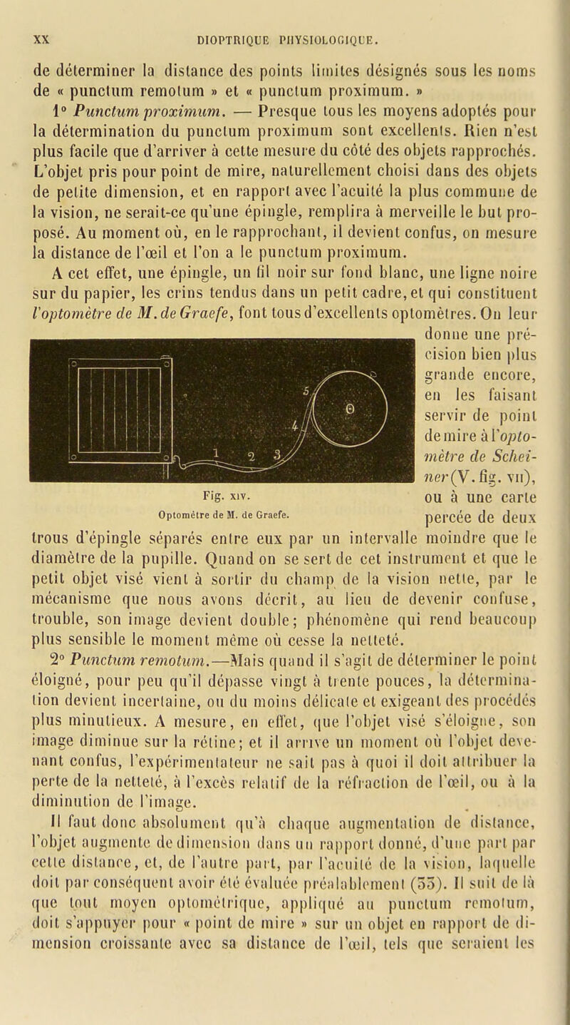 de déterminer la dislance des points limites désignés sous les noms de « punctum remolum » et « punctum proximum. » 1° Punctum proximum. — Presque tous les moyens adoptés pour la détermination du punctum proximum sont excellents. Rien n'est plus facile que d'arriver à cette mesure du côté des objets rapprochés. L'objet pris pour point de mire, naturellement choisi dans des objets de petite dimension, et en rapport avec l'acuité la plus commune de la vision, ne serait-ce qu'une épingle, remplira à merveille le but pro- posé. Au moment où, en le rapprochant, il devient confus, on mesure la distance de l'œil et l'on a le punctum proximum. A cet effet, une épingle, un (il noir sur fond blanc, une ligne noire sur du papier, les crins tendus dans un petit cadre, et qui constituent Voptomètre de M.deGraefe, font tous d'excellents oplomètres. On leur donne une pré- cision bien plus grande encore, en les faisant servir de point de mire kYopto- mètre de Schei- ner(y. fîg. vu), Fis- xiv. ou à une carte Optométre de M. de Graefe. pCl'OCO de deUX trous d'épingle séparés entre eux par un intervalle moindre que le diamètre de la pupille. Quand on se sert de cet instrument et que le petit objet visé vient à sortir du champ de la vision nette, par le mécanisme que nous avons décrit, au lieu de devenir confuse, trouble, son image devient double; phénomène qui rend beaucoup plus sensible le moment même où cesse la netteté. 2° Punctum remotum.—Mais quand il s'agit de déterminer le point éloigné, pour peu qu'il dépasse vingt à trente pouces, la détermina- tion devient incertaine, ou du moins délicate et exigeant des procédés plus minutieux. A mesure, en effet, que l'objet visé s'éloigne, son image diminue sur la réline; et il arrive un moment où l'objet deve- nant confus, l'expérimentateur ne sait pas à quoi il doit attribuer la perte de la nettelé, à l'excès relatif de la réfraction de l'œil, ou à la diminution de l'image. Il faut donc absolument qu'à chaque augmentation de distance, l'objet augmente de dimension dans un rapport donné, d'une part par celle distance, et, de l'autre part, par l'acuité de la vision, laquelle doit par conséquent avoir été évaluée préalablement (53). Il suit de là que tout moyen oplomélrique, appliqué au punctum romolum, doit s'appuyer pour « point de mire » sur un objet eu rapport de di- mension croissante avec sa dislance de l'œil, tels que seraient les