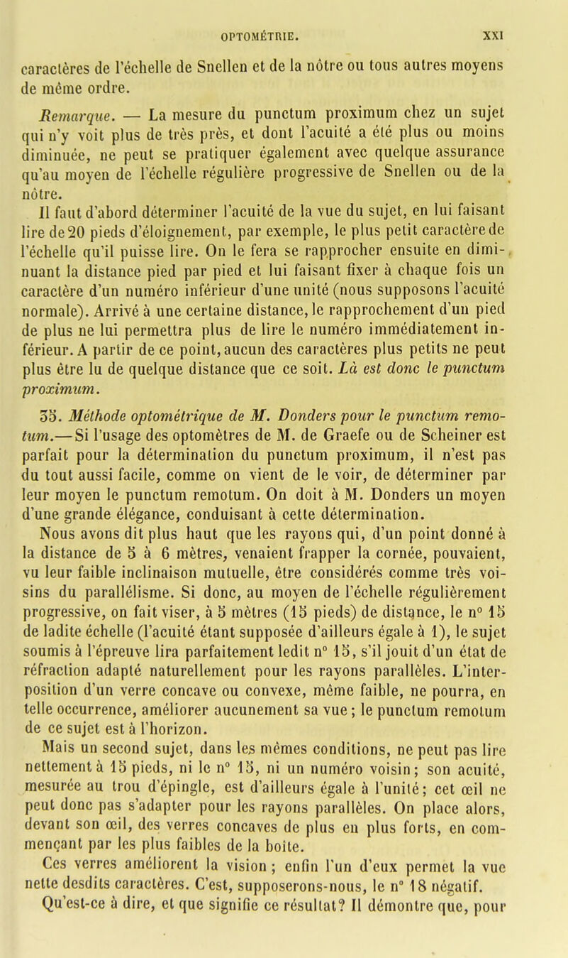 caractères de l'échelle de Sncllen et de la nôtre ou tous autres moyens de même ordre. Remarque. — La mesure du punctum proximum chez un sujet qui n'y voit plus de très près, et dont l'acuité a été plus ou moins diminuée, ne peut se pratiquer également avec quelque assurance qu'au moyen de l'échelle régulière progressive de Snellen ou de la nôtre. Il faut d'abord déterminer l'acuité de la vue du sujet, en lui faisant lire de 20 pieds d'éloignement, par exemple, le plus petit caractère de l'échelle qu'il puisse lire. On le fera se rapprocher ensuite en dimi-, nuant la distance pied par pied et lui faisant fixer à chaque fois un caractère d'un numéro inférieur d'une unité (nous supposons l'acuité normale). Arrivé à une certaine distance, le rapprochement d'un pied de plus ne lui permettra plus de lire le numéro immédiatement in- férieur. A partir de ce point, aucun des caractères plus petits ne peut plus être lu de quelque distance que ce soit. Là est donc le punctum •proximum. 35. Méthode optométrique de M. Donders pour le punctum remo- tum.—Si l'usage des optomètres de M. de Graefe ou de Scheiner est parfait pour la détermination du punctum proximum, il n'est pas du tout aussi facile, comme on vient de le voir, de déterminer par leur moyen le punctum remotum. On doit à M. Donders un moyen d'une grande élégance, conduisant à cette détermination. Nous avons dit plus haut que les rayons qui, d'un point donné à la distance de 5 à 6 mètres, venaient frapper la cornée, pouvaient, vu leur faible inclinaison mutuelle, être considérés comme très voi- sins du parallélisme. Si donc, au moyen de l'échelle régulièrement progressive, on fait viser, à 5 mètres (15 pieds) de distance, le n° 15 de ladite échelle (l'acuité étant supposée d'ailleurs égale à 1), le sujet soumis à l'épreuve lira parfaitement ledit n° 15, s'il jouit d'un état de réfraction adapté naturellement pour les rayons parallèles. L'inter- position d'un verre concave ou convexe, même faible, ne pourra, en telle occurrence, améliorer aucunement sa vue ; le punctum remotum de ce sujet est à l'horizon. Mais un second sujet, dans les mêmes conditions, ne peut pas lire nettement à 15 pieds, ni le n° 15, ni un numéro voisin; son acuité, mesurée au trou d'épingle, est d'ailleurs égale à l'unité; cet œil ne peut donc pas s'adapter pour les rayons parallèles. On place alors, devant son œil, des verres concaves de plus en plus forts, en com- mençant par les plus faibles de la boite. Ces verres améliorent la vision ; enfin l'un d'eux permet la vue nette desdits caractères. C'est, supposerons-nous, le n° 18 négatif. Qu'est-ce à dire, et que signifie ce résultat? Il démontre que, pour