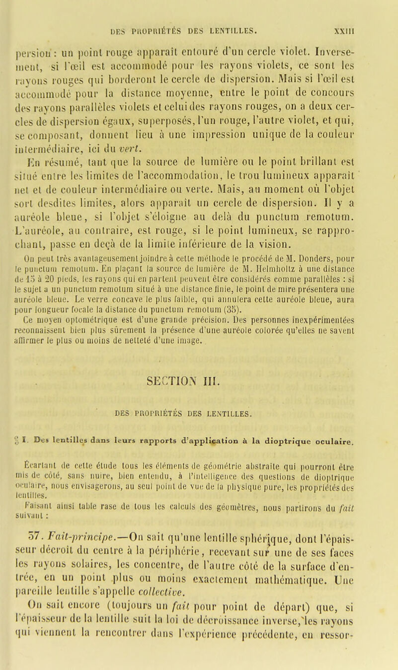 persion : un point rouge apparaît entouré d'un cercle violet. Inverse- ment, si l'œil est accommodé pour les rayons violets, ce sont les rayons rouges qui borderont le cercle de dispersion. Mais si l'œil est accommodé pour la distance moyenne, entre le point de concours des rayons parallèles violets et celui des rayons rouges, on a deux cer- cles de dispersion égaux, superposés, l'un rouge, l'autre violet, et qui, se composant, donnent lieu à une impression unique de la couleur intermédiaire, ici du vert. En résumé, tant que la source de lumière ou le point brillant est situé entre les limites de l'accommodation, le trou lumineux apparaît net et de couleur intermédiaire ou verte. Mais, au moment où l'objet sort desdites limites, alors apparaît un cercle de dispersion. Il y a auréole bleue, si l'objet s'éloigne au delà du punclum remotum. L'auréole, au contraire, est rouge, si le point lumineux, se rappro- cbant, passe en deçà de la limile inférieure de la vision. On peut très avantageusement joindre à celle méthode le procédé de M. Donders, pour le punclum remolum. En plaçant la source de lumière de M. Helmholtz à une dislance de 15 ù 20 pieds, les rayons qui en partent peuvent êlre considérés comme parallèles : si le sujet a un punclum remolum silué à une distance finie, le point de mire présentera une auréole bleue. Le verre concave le plus faible, qui annulera celle auréole bleue, aura pour longueur focale la distance du punclum remolum (35). Ce moyen optométrique est d'une grande précision. Des personnes inexpérimentées reconnaissent bien plus sûrement la présence d'une auréole colorée qu'elles ne savent affirmer le plus ou moins de nellelé d'une image.. SECTION III. DES PROF'IUÉTÉS DES LENTILLES. § I- Des lentilles dans leurs rapports d'application à la dioptrique oculaire. Écartant de cette élude tous les éléments de géométrie abstraite qui pourront être mis de côté, sans nuire, bien entendu, à l'Intelligence des questions de dioptrique oculaire, nous envisagerons, au seul point de vue de la physique pure, les propriétés des lentilles. Faisant ainsi table rase de tous les calculs des géomètres, nous partirons du fait suivant : 57. Fait-principe.—0\\ sait qu'une lentille spbérique, dont l'épais- seur décroit du centre à la périphérie, recevant sur une de ses faces les rayons solaires, les concentre, de l'autre côté de la surface d'en- trée, en un point plus ou moins exactement mathématique. Une pareille lentille s'appelle collective. On sait encore (toujours un fait pour point de départ) que, si l'épaisseur de la lentille suit la loi de décroissance inverse,1cs rayons qui viennent la rencontrer dans l'expérience précédente, en ressor-