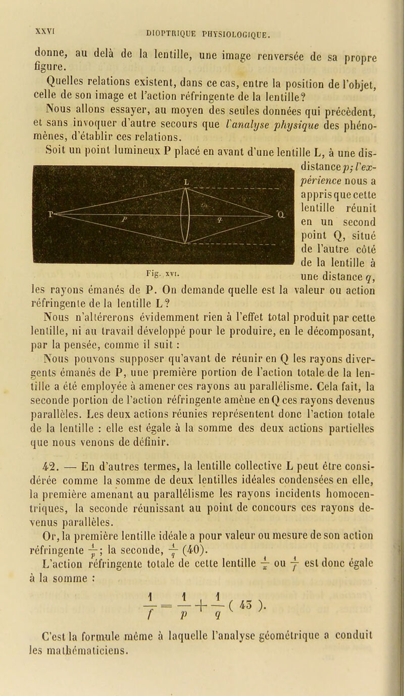 donne, au delà de la lentille, une image renversée de sa propre figure Quelles relations existent, dans ce cas, entre la position de l'objet, celle de son image et l'action réfringente de la lentille? Nous allons essayer, au moyen des seules données qui précèdent, et sans invoquer d'autre secours que l'analyse physique des phéno- mènes, d'établir ces relations. Soit un point lumineux P placé en avant d'une lentille L, à une dis- distance p;V ex- périence nous a appris que cette lentille réunit en un second point Q, situé de l'autre côté de la lentille à une distance q, les rayons émanés de P. On demande quelle est la valeur ou action réfringente de la lentille L? Nous n'altérerons évidemment rien à l'effet total produit par cette lentille, ni au travail développé pour le produire, en le décomposant, par la pensée, comme il suit : Nous pouvons supposer qu'avant de réunir en Q les rayons diver- gents émanés de P, une première portion de l'action totale de la len- tille a été employée à amener ces rayons au parallélisme. Cela fait, la seconde portion de l'action réfringente amène en Q ces rayons devenus parallèles. Les deux actions réunies représentent donc l'action totale de la lentille : elle est égale à la somme des deux actions partielles que nous venons de définir. 42. — En d'autres termes, la lentille collective L peut être consi- dérée comme la somme de deux lentilles idéales condensées en elle, la première amenant au parallélisme les rayons incidents homocen- triques, la seconde réunissant au point de concours ces rayons de- venus parallèles. Or, la première lentille idéale a pour valeur ou mesure de son action réfringente y; la seconde, ~- (40). L'action réfringente totale de cette lentille à la somme ou 4 est donc égale \ \ 1 _L=-L + -L( 43 ). f P 9 C'est la formule même à laquelle l'analyse géométrique a conduit les mathématiciens.