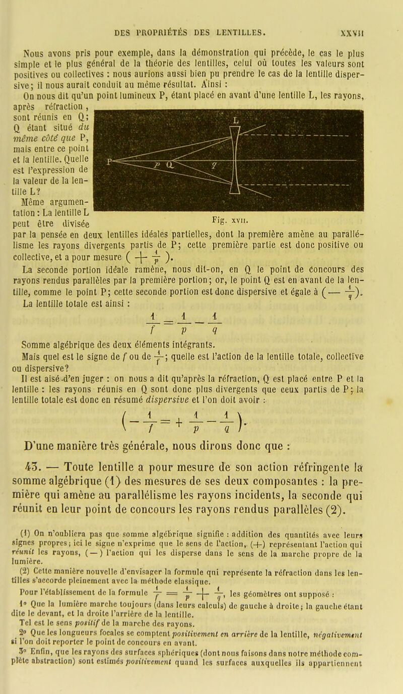 Fi, xvn. Nous avons pris pour exemple, dans la démonstration qui précède, le cas le plus simple et le plus général de la théorie des lentilles, celui où toutes les valeurs sont positives ou collectives : nous aurions aussi bien pu prendre le cas de la lentille disper- sive; il nous aurait conduit au même résultat. Ainsi : On dous dit qu'un point lumineux P, étant placé en avant d'une lentille L, les rayons, après réfraction , sont réunis en Q; Q étant situé du même côté que P, mais entre ce point et la lentille. Quelle est l'expression de la valeur de la len- tille L? Même argumen- tation: La lentille L peut être divisée par la pensée en deux lentilles idéales partielles, dont la première amène au parallé- lisme les rayons divergents partis de P; cette première partie est donc positive ou collective, et a pour mesure ( -\- y ). La seconde portion idéale ramène, nous dit-on, en Q le point de Concours des rayons rendus parallèles par la première portion; or, le point 0_ est en avant de la len- tille, comme le point P; cette seconde portion est donc dispersive et égale à (— y). La lentille totale est ainsi : f P <7 Somme algébrique des deux éléments intégrants. Mais quel est le signe de fou de y-; quelle est l'action de la lentille totale, collective ou dispersive? Il est aisé-d'en juger : on nous a dit qu'après la réfraction, Q est placé entre P et la lentille : les rayons réunis en 0_ sont donc plus divergents que ceux partis de P; la lentille totale est donc en résumé dispersive et l'on doit avoir : D'une manière très générale, nous dirons donc que : 43. — Toute lentille a pour mesure de son action réfringente la somme algébrique (1) des mesures de ses deux composantes : la pre- mière qui amène au parallélisme les rayons incidents, la seconde qui réunit en leur point de concours les rayons rendus parallèles (2). _ (1) On n'oubliera pas que somme algébrique signifie : addition des quantités avec leurs signes propres; ici le signe n'exprime que le sens de l'action,. (+) représentant l'action qui réunit les rayons, ( —) l'action qui les disperse dans le sens de la marche propre de la lumière. ^ (2) Celle manière nouvelle d'envisager la formule qui représente la réfraction dans les len- tilles s'accorde pleinement avec la méthode classique. Pour l'établissement de la formule y = ~ -j- —, les géomètres ont supposé : 1» Que la lumière marche toujours (dans leurs calculs) de gauche a droite; la gauche étant dite le devant, et la droite l'arrière de la lentille. Tel est le sens positif <lc la marche des rayons. 2° Que les longueurs focales se comptent positivement en arrière de la lentille, négativemtnt si l'on doit reporter le point de concours en avant. 3 Enfin, que les rayons des surfaces sphériques (dont nous faisons dans noire méthode com- plète abstraction) sont estimés positivement quand les surfaces auxquelles ils appartiennent