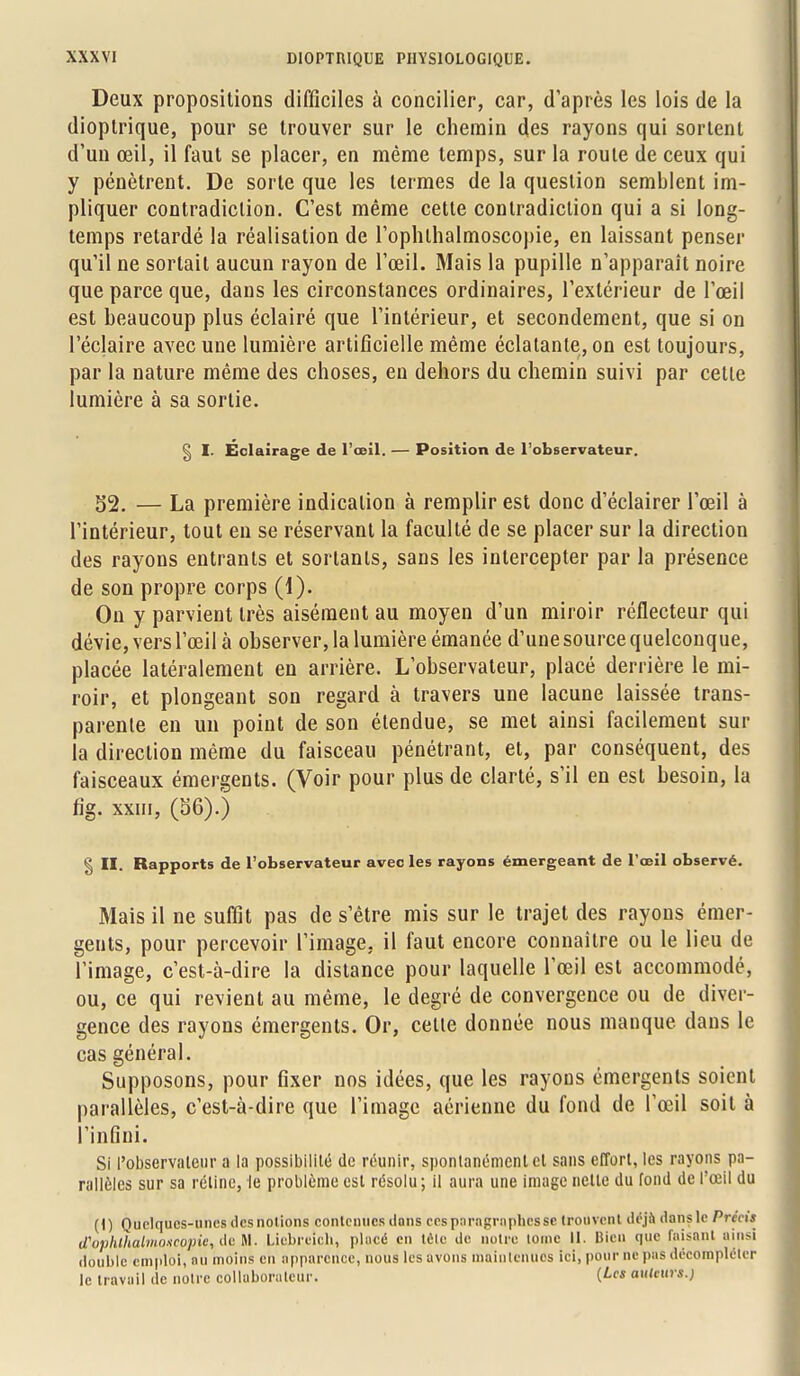 Deux propositions difficiles à concilier, car, d'après les lois de la dioptrique, pour se trouver sur le chemin des rayons qui sortent d'un œil, il faut se placer, en même temps, sur la roule de ceux qui y pénètrent. De sorte que les termes de la question semblent im- pliquer contradiction. C'est même cette contradiction qui a si long- temps retardé la réalisation de l'ophthalmoscopie, en laissant penser qu'il ne sortait aucun rayon de l'œil. Mais la pupille n'apparaît noire que parce que, dans les circonstances ordinaires, l'extérieur de l'œil est beaucoup plus éclairé que l'intérieur, et secondement, que si on l'éclairé avec une lumière artificielle même éclatante, on est toujours, par la nature même des choses, en dehors du chemin suivi par cette lumière à sa sortie. § I. Éclairage de l'œil. — Position de l'observateur. 52. — La première indication à remplir est donc d'éclairer l'œil à l'intérieur, tout en se réservant la faculté de se placer sur la direction des rayons entrants et sortants, sans les intercepter par la présence de son propre corps (1). On y parvient très aisément au moyen d'un miroir réflecteur qui dévie, vers l'œil à observer, la lumière émanée d'une source quelconque, placée latéralement en arrière. L'observateur, placé derrière le mi- roir, et plongeant son regard à travers une lacune laissée trans- parente en un point de son étendue, se met ainsi facilement sur la direction même du faisceau pénétrant, et, par conséquent, des faisceaux émergents. (Voir pour plus de clarté, s'il en est besoin, la fig. xxm, (36).) § II. Rapports de l'observateur avec les rayons émergeant de l'œil observé. Mais il ne suffit pas de s'être mis sur le trajet des rayons émer- gents, pour percevoir l'image, il faut encore connaître ou le lieu de l'image, c'est-à-dire la distance pour laquelle l'œil est accommodé, ou, ce qui revient au même, le degré de convergence ou de diver- gence des rayons émergents. Or, cette donnée nous manque, dans le cas général. Supposons, pour fixer nos idées, que les rayons émergents soient parallèles, c'est-à-dire que l'image aérienne du fond de l'œil soit à l'infini. Si l'observateur a la possibilité de réunir, spontanément el sans effort, les rayons pa- rallèles sur sa rétine, le problème est résolu; il aura une image nette du fond de l'œil du (1) Quelques-unes desnolions contenues dons cesporographesse trouvent déjà dansle Précis (Tophthahno>icopie, deti\. Liebreicb, placé en lêlc de notre tome 11. Bien que faisant ainsi double emploi, nu moins en apparence, nous les avons maintenues ici, pour ne pas décomplclcr le travail de notre collaborateur. auteurs.)