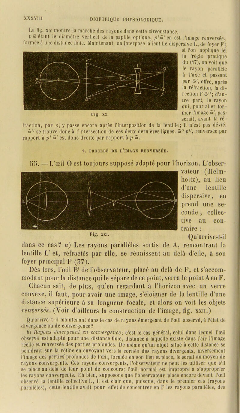 L;ijig. xx montre la marche des rayons dans celte circonstance. pû étant le diamètre vertical de la papille optique, p'û'en est l'image renversée, formée a une dislance finie. Maintenant, ou interpose la lentille dispersive L, de foyer f'; si l'on applique ici la 'règle pratique du (47), on voit que le rayon parallèle à l'axe et passant par û', offre, après la réfraction, la di- rection F<5; d'au- tre part, le rayon qui, pour aller for- t-,g. xx. mer l'image û', pas- serait, avant la ré- fraction, par o, y passe encore après l'interposition de la lentille; il n'est pas dévié. S se trouve donc à l'intersection de ces deux dernières lignes, û p, renversée par rapport à p' û' est donc droite par rapport à p û. 2. PROCÉDÉ DE L'IMAGE RENVERSÉE. 55.—L'œil 0 est toujours supposé adapté pour l'horizon. L'obser- vateur (Helm- holtz), au lieu d'une lentille dispersive, en prend une se- conde , collec- tive au con- traire : Qu'arrive-t-il dans ce cas? a) Les rayons parallèles sortis de A, rencontrant la lentille L' et, réfractés par elle, se réunissent au delà d'elle, à son foyer principal F (57). Dès lors, l'œil B' de l'observateur, placé au delà de F, et s'accom- inodantpour la distance qui le sépare de ce point, verra le pointAenF. Chacun sait, de plus, qu'en regardant à l'horizon avec un verre convexe, il faut, pour avoir une image, s'éloigner de la lentille d'une distance supérieure à sa longueur focale, et alors on voit les objets renversés. (Voir d'ailleurs la construction de l'image, fig. xxn.) Qu'arrive-t-il maintenant dans le cas de rayons émergeant de l'œil observé, à l'étal de divergence ou de convergence? b) Rayons émergeant en convergence; c'est le cas général, celui dans lequel l'œil observé esl adapté pour une distance finie, distance ù laquelle existe dans l'air l'image réelle et renversée des parties profondes. De même qu'un objet situé à celle dislance se peindrait sur la rétine en envoyant vers la cornée des rayons divergents, inversement l'image des parties' profondes de l'œil, formée en son lieu el place, le serait au moyen de rayons convergents, Ces rayons convergents, l'observateur ne peut les utiliser que s'il se place au delà de leur point de concours; l'œil normal est impropre à s'approprier les rayons convergents. Eh bien, supposons que l'observateur place encore devant l'œil observé la lentille collective L, il esl clair que, puisque, dans le premier cas (rayons parallèles), celle lentille avait pour effel de concentrer en F les rayons parallèles, des