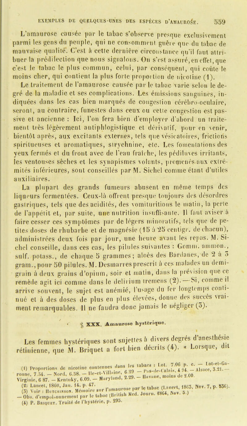 L'amaurose causée par le tabac s'observe presque exclusivement parmi les gens du peuple, qui ne consommcni guèie que du tabac de mauvaise qualité. C'est à cetle dernière circonstance qu'il faut attri- buer la prédilection que nous signalons. On s'est assuré,en effet, que c'est le tabac le plus commun, celui, par conséquent, qui coule le moins cber, qui contient la plus forte proportion de nicotine (1). Le traitement de l'amaurose causée par le tabac varie selon le de- gré de la maladie et ses complications. Les émissions sanguines, in- diquées dans les cas bien marqués de congestion cérébro-oculaire, seront, au contraire, funestes dans ceux ou celle congestion est pas- sive el ancienne : Ici, l'on fera bien d'employer d'abord un traite- ment très légèrement antipblogislique et dérivatif, pour en venir, bientôt après, aux excitants externes, tels que vésicatoires, frictions spirilueuses et aromatiques, strychnine, etc. Les fomentations des yeux fermés et du front avec de l'eau fraîche, les pédiluves irritants, les ventouses sèches et les synapismes volants, promenés aux extré- mités inférieures, sont conseillés par M. Sichcl comme étant d'utiles auxiliaires. La plupart des grands fumeurs abusent en même temps des liqueurs fermenlées. Ceux-là offrent presque toujours des désordres gastriques, tels que des acidités, des vomilurilions le malin, la perle de l'appétit et, par suite, une nutrition insufflante. 11 faut aviser à faire cesser ces symptômes par de légers minoialifs, tels que de pe- tites doses de rhubarbe el de magnésie (15 à 25 cenligr. de chacun), administrées deux fois par jour, une heure avant les repas. M. Si- ebel conseille, dans ces cas, les pilules suivantes : Gomm. ammbn., suif, polass., de chaque 5 grammes; aloès des Bardaiies, de 2 à 3 gram.,pour 50 pilules. M. Desmarres prescrit à ces malades un demi- grain à deux grains d'opium, soir et malin, dans la prévision que ce remède agit ici comme dans le deliiium iremens (2). — Si, comme il arrive souvent, le sujet csl anémié, l'usage du fer longtemps conti- nué el à des doses de plus en plus élevées, donne des succès vrai- ment remarquables. Il ne faudra donc jamais le négliger (5). § XXX. Amaurose hystérique. Les femmes hystériques sont sujettes à divers degrés d'anesthésie. rétinienne, que M. Briquet a fort bien décrits (4). « Lorsque, dit (,) Proposions de nicotine contenue, dans, l« ^{tJ^ôi1^» S- - J-C *0,, de ,00. - Obs. d'empoUonnemenl par le tabac (in .iisl. Med. Joun.. 180*. IVov. o.) (4) P. BniQUKT. Traité de l'bystéric, p. 295.