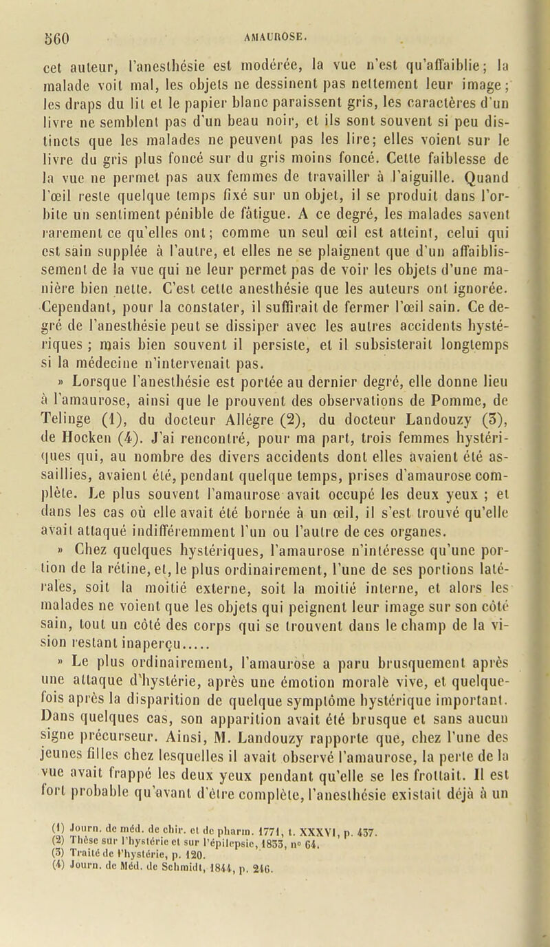 cet auteur, l'anesthésie est modérée, la vue n'est qu'affaiblie; la malade voit mal, les objets ne dessinent pas nettement leur image; les draps du lit et le papier blanc paraissent gris, les caractères d'un livre ne semblent pas d'un beau noir, et ils sont souvent si peu dis- tincts que les malades ne peuvent pas les lire; elles voient sur le livre du gris plus foncé sur du gris moins foncé. Cette faiblesse de la vue ne permet pas aux femmes de travailler à l'aiguille. Quand l'œil reste quelque temps fixé sur un objet, il se produit dans l'or- bite un sentiment pénible de fatigue. A ce degré, les malades savent rarement ce qu'elles ont; comme un seul œil est atteint, celui qui est sain supplée à l'autre, et elles ne se plaignent que d'un affaiblis- sement de la vue qui ne leur permet pas de voir les objets d'une ma- nière bien nette. C'est celle anesthésie que les auteurs ont ignorée. Cependant, pour la constater, il suffirait de fermer l'œil sain. Ce de- gré de l'anesthésie peut se dissiper avec les autres accidents hysté- riques ; mais bien souvent il persiste, et il subsisterait longtemps si la médecine n'intervenait pas. » Lorsque l'anesthésie est portée au dernier degré, elle donne lieu à l'amaurose, ainsi que le prouvent des observations de Pomme, de Telinge (1), du docteur Allègre (2), du docteur Landouzy (3), de Hocken (4). J'ai rencontré, pour ma part, trois femmes hystéri- ques qui, au nombre des divers accidents dont elles avaient été as- saillies, avaient élé, pendant quelque temps, prises d'amaurose com- plète. Le plus souvent l'amaurose avait occupé les deux yeux ; et dans les cas où elle avait été bornée à un œil, il s'est trouvé qu'elle avait attaqué indifféremment l'un ou l'aulre de ces organes. » Chez quelques hystériques, l'amaurose n'intéresse qu'une por- tion de la rétine, et, le plus ordinairement, l'une de ses portions laté- rales, soit la moitié externe, soit la moitié interne, et alors les malades ne voient que les objets qui peignent leur image sur son côté sain, tout un côlé des corps qui se trouvent dans le champ de la vi- sion restant inaperçu » Le plus ordinairement, l'amaurose a paru brusquement après une attaque d*hyslérie, après une émotion morale vive, et quelque- fois après la disparition de quelque symptôme hystérique important. Dans quelques cas, son apparition avait été brusque et sans aucun signe précurseur. Ainsi, M. Landouzy rapporte que, chez l'une des jeunes filles chez lesquelles il avait observé l'amaurose, la perle de la vue avait frappé les deux yeux pendant qu'elle se les frottait. Il est lorl probable qu'avant d'élre complète, l'anesthésie existait déjà à un il} t,X\rn- de m6J- clc obir- 01 de Pi»»™. 1771, t. XXXVI. p. 437. (2) 1 hèsc sur l'hystérie cl sur l'épilepeio, 1833, n» 64. (3) Traité de l'hystérie, p. 120.