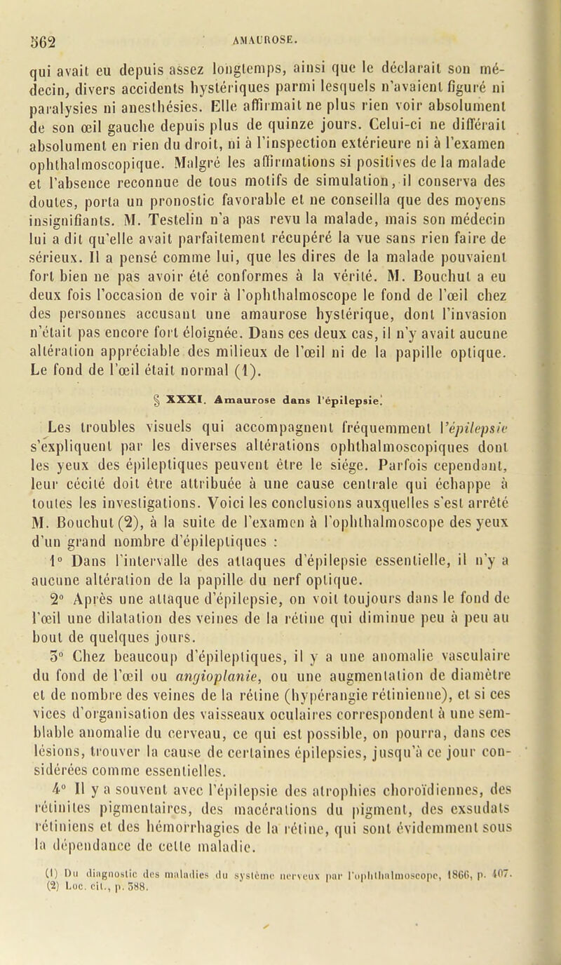 qui avait eu depuis assez longtemps, ainsi que le déclarait son mé- decin, divers accidents hystériques parmi lesquels n'avaient figuré ni paralysies ni anesthésies. Elle affirmait ne plus rien voir absolument de son œil gauche depuis plus de quinze jours. Celui-ci ne différait absolument en rien du droit, ni à l'inspection extérieure ni à l'examen ophlhalmoscopique. Malgré les aflîrmations si positives de la malade et l'absence reconnue de tous motifs de simulation, il conserva des doutes, porta un pronostic favorable et ne conseilla que des moyens insignifiants. M. Testelin D'à pas revu la malade, mais son médecin lui a dit qu'elle avait parfaitement récupéré la vue sans rien faire de sérieux. Il a pensé comme lui, que les dires de la malade pouvaient fort bien ne pas avoir été conformes à la vérité. M. Bouchul a eu deux fois l'occasion de voir à l'ophlhalmoscope le fond de l'œil chez des personnes accusant une amaurose hystérique, dont l'invasion n'était pas encore fort éloignée. Dans ces deux cas, il n'y avait aucune altération appréciable des milieux de l'œil ni de la papille optique. Le fond de l'œil était normal (1). § XXXI. Amaurose dans l'épilepsie. Les troubles visuels qui accompagnent fréquemment l'épilepsie s'expliquent par les diverses altérations ophthalmoscopiques dont les yeux des épileptiques peuvent être le siège. Parfois cependant, leur cécité doit être attribuée à une cause centrale qui échappe à toutes les investigations. Voici les conclusions auxquelles s'est arrêté M. Bouchut(2), à la suite de l'examen à l'ophlhalmoscope des yeux d'un grand nombre d'épilepliques : 1° Dans l'intervalle des attaques d epilepsie essentielle, il n'y a aucune altération de la papille du nerf optique. 2° Après une attaque d'épilepsie, on voit toujours dans le fond de l'œil une dilatation des veines de la réline qui diminue peu à peu au bout de quelques jours. 3° Chez beaucoup d'épilepliques, il y a une anomalie vasculaire du fond de l'œil ou angioplanie, ou une augmentation de diamètre et de nombre des veines de la réline (hypérangie rétinienne), et si ces vices d'organisation des vaisseaux oculaires correspondent à une sem- blable anomalie du cerveau, ce qui est possible, on pourra, dans ces lésions, trouver la cause de certaines épilepsies, jusqu'à ce jour con- sidérées comme essentielles. 4° Il y a souvent avec l'épilepsie des atrophies choroïdiennes, des réiiniles pigmcntaircs, des macérations du pigment, des exsudais rétiniens et des hémorrhagies de la réline, qui sont évidemment sous la dépendance de celle maladie. (1) Du diagnostic des maladies du système nerveux par l'ophllmlmoseopc, I8GG, p- M- (2) Lac. ch., p. 5H8.