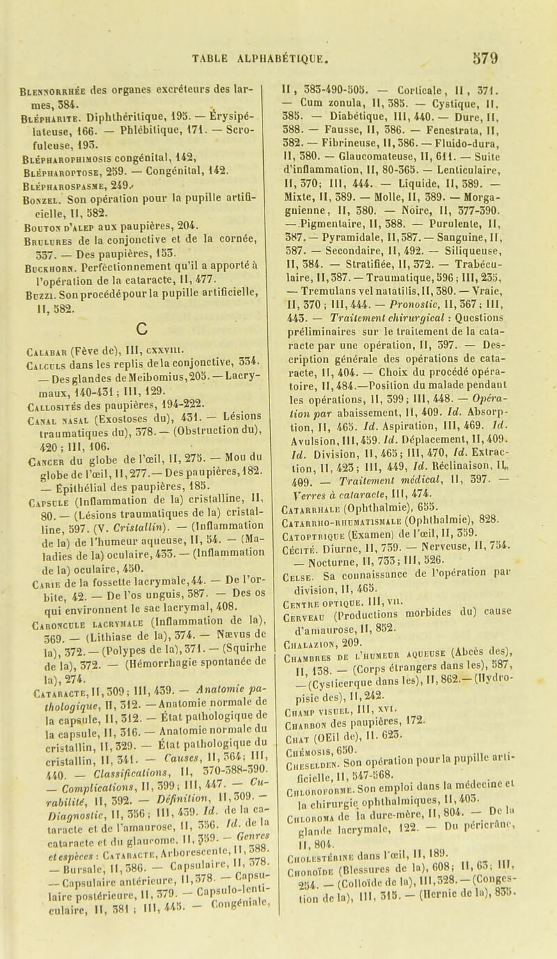 Blennorrhée des organes excréteurs des lar- mes, 384. Blëpharite. Diphthéritique, 195. — Erysipé- lateuse, 166- — Phlébilique, 171. — Scro- fuleuse, 193. Blépharophimosis congénital, 142, BLÉPUARorTosE, 259. — Congénital, U2. Blépharospasme, 249.- Boszel. Son opération pour la pupille artiC- cielle, II, 582. Bouton d'alep aux paupières, 204. Brûlures de la conjonctive et de la cornée, 337. — Des paupières, 153. Buckhorn. Perfectionnement qu'il a apporté ù l'opération de la cataracte, II, 477. Bczzi. Son procédé pour la pupille artificielle, II, 582. Calabar (Fève de), III, cxxvui. Calculs dans les replis delà conjonctive, 334. — Des glandes de Meibomius,205. — Lacry- maux, 140-431; III, 129. Callosités des paupières, 194-222. Canal nasal (Exostoses du), 431. - Lésions traumatiques du), 378. - (Obstruction du), 420 ; III, 106. Cancer du globe de l'œil, II, 275. - Mou du globe de l'œil, 11,277.— Des paupières, 182. — Êpilhélial des paupières, 185. Capsule (Inflammation de la) cristalline, II, 80. — (Lésions traumatiques de la) cristal- line, 597. (V. Cristallin). — (Inflammation de la) de l'humeur aqueuse, II, 54. — (Ma- ladies de la) oculaire, 433. — (Inflammation de la) oculaire, 450. Carie de la fossette lacrymale,44. — De l'or- bite, 42. — De l'os unguis, 587. — Des os qui environnent le sac lacrymal, 408. Caroncule lacrymale (Inflammation de la), 369. _ (Lithiase de la), 374. - Nsevus de la), 372. — (Polypes de la), 371. - (Squirhc de là), 372. — (Hémorrhagie spontanée de la), 274. Cataracte, II, 309; III, 439. - Anatomie pa- thologique, II, 312. -Anatomie normale de la capsule, II, 312. - État palhologique de la capsule, II, 316. - Anatomie normale du cristallin, 11,329. - État palhologique du cristallin, 11,341. - Causef, H, 36*i III, 440 - Classifications, II, 370-388-390. - Complications, II, 399; III, 447. - Cu- rabililé, 11,392. - Définition, 11,309.- DiagnosticU,™ , 111,439. Id. de la ca- taracte et de l'amaurose, II, 356. Id. île cataracte et du glaucome. Il, 359. - Genres H espèces : Cataracte, Arborescente, , 08». -Bursalc, 11,386. - Cnpsulo.rc, 11,378. — Capsulairc antérieure, 11,378. - uapsu laire postérieure, II, 379. -Capsulo-en - culaire, 11,381; III, U5. - Congén.ale, II, 383-490-505. — Corticale, II, 371. — Cum zonula, 11,385. — Cystique, II, 385. — Diabétique, 111,440.— Dure, II, 588. — Fausse, II, 386. — Feneslrata, II, 382. — Fibrineuse, 11,386. — Fluido-dura, II, 580. — Glaucomaleuse, II, 611. — Suite d'inflammation, II, 80-365. — Lenticulaire, 11,370; III, 444. — Liquide, 11, 389. — Mixte, II, 589. — Molle, II, 389. — Morga- gnienne, II, 380. — Noire, II, 377-390. — .Pigmenlaire, II, 388. — Purulente, II, 387.— Pyramidale, 11,587. — Sanguine, II, 587. — Secondaire, 11,492. — Siliqueuse, II, 384. — Stratifiée, 11,372. — Trabécu- laire, 11,387. —Traumatique, 596; 111,235, — Tremulans vel natatilis, II, 380. — Vraie, II, 370; 111,444. — Pronostic, 11,367; III, 445. — Traitement chirurgical : Questions préliminaires sur le traitement de la cata- racte par une opération, II, 397. — Des- cription générale des opérations de cata- racte, II, 404. — Choix du procédé opéra- toire, 11,484.—Position du malade pendant les opérations, II, 599; III, 448. — Opéra- lion par abaissement, II, 409. Id. Absorp- tion, II, 465. Id. Aspiration, 111, 469. Id. Avulsion, 111,459. Id. Déplacement, 11,409. Id. Division, 11,465; 111,470, Id. Extrac- tion, 11,423; III, 449, Id. Béclinaison, II„ 499. _ Traitement médical, II, 397. — Verres à cataracte, III, 474. Catarrhale (Ophthalmic), 655. Catarrho-rhumatismale (Ophlhalmic), 828. Catoptrique (Examen) de l'œil, II, 359. Cécité. Diurne, II, 759. — Nerveuse, II, 754. _ Nocturne, 11, 733; III, 526. Celse. Sa connaissance de l'opération par division, II, 465. Centre optique. III, vu. Cerveau (Productions morbides du) cause d'amaurosc, II, 852. Chalazion, 209. Cambres de l'humeur aqueuse (Abcès des), • I 13g _ (Corps étrangers dans les), jS/, -'(Cys'iicerque dans les), II, 862.-(Hydro- pisiedes), 11,242. Champ visuel, III, xvi. Charbon des paupières, 17i. Chat (OEil de), 11. 623. ChesSeS opération pourla pupille ar.i- ficiclle H, 547-568. Chloroforme. Son emploi dans la médec.ne et la chirurgie ophlhalmiques, 11, 40o. Chloroma de la dure-mère, 11,804. - Dow glande lacrymale, 122. - Du per.cranc, II, 804. CBOLE8TÉBWB dans l'œil, II, 189. Choroïde (Blessures de la), 608; 11, 60; III, 2!i4 - (Colloïde de la), 111,328.-(Conges- tion delà), III, 315.-(Hernie de la), 835.