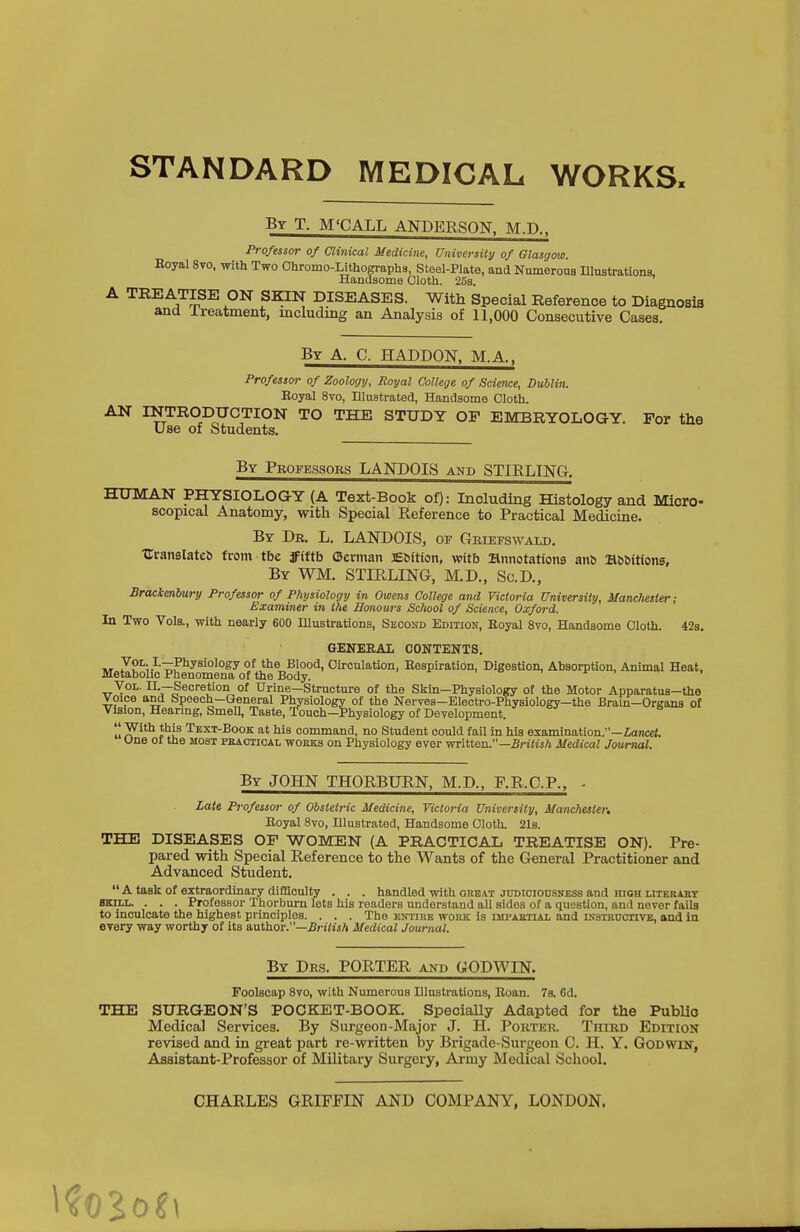 STANDARD MEDICAL WORKS. By T. M'CALL ANDERSON. M.D.. Professor of Clinical Medicine, University of Glasgow. Boyal 8vo, with Two Chromo-Lithographa, Steel-Plate, and Numerous Illustrations, Handsome Cloth. 253. A TREATISE ON SKIN DISEASES. With Special Reference to Diagnosis and Ireatment, mcludxng an Analysis of 11,000 Consecutive Cases. By a. C. Haddon. M.A.. Professor of Zoology, Royal College of Science, Dublin. Eoyal 8vo, Ulnstrated, Handsome Cloth. AN INTRODUCTION TO THE STUDY OP EMBRYOLOGY. For the Use of Students. By Professors LANDOIS and STIRLING. HUMAN PHYSIOLOGY (A Text-Book of): Including Histology and Micro- scopical Anatomy, with Special Reference to Practical Medicine. By Dr. L. LANDOIS, of Griefswald, •C;ran8Iate^ from tbe ff(ftb Oennan Ebftion, with annotations an& HbSittons, By WM. STIRLING, M.D., Sc.D., Brachenbury Professor of Physiology in Owens College and Victoria University, Manchester; Examiner in the Honours School of Science, Oxford. In Two Vols., with nearly 600 Illustrations, Second Edition, Royal 8vo, Handsome Cloth. 42s. GENEEAI CONTENTS. HT yoL. I.—Physiology of the Blood, Circulation, Eespiration, Digestion, Absorption, Animal Heat, Metabolic Phenomena of the Body. . ^ . o ^ , , Vol. II.—Secretion of Urine—Structure of the Skin—Physiology of the Motor Apparatus-the voice and Speech—General Physiology of the Nerves—Electro-Physiology-the Brain-Organs of Vision, Hearing, Smell, Taste, Touch—Physiology of Development.  With this Text-Book at his command, no Student could fail in his examination.—£an«et. One of the most pkactical wokks on Physiology ever written.—5n<isA Medical Journal. By JOHN THORBURN, M.D., F.R.C.P., - Zate Professor of Obstetric Medicine, Victoria University, Manchester, Eoyal 8vo, Illustrated, Handsome Cloth. 21b. THE DISEASES OF WOMEN (A PRACTICAL TREATISE ON). Pre- pared with Special Reference to the Wants of the General Practitioner and Advanced Student. A task of extraordinary difficulty . . . handled with oueat jroicionsNESs and high literabt SKILL. . . . Professor Tliorburn lets his readers understand all sides of a question, and never fails to inculcate the highest principles. . . . The entire work is ijipaetial and instructive, and in every way worthy of its author.—£n7is/i Medical Journal. By Dr3. porter akd GODWIN. Foolscap Svo, with Numerous Illustrations, Eoan. 78. Gd. THE SURGEON'S POCKET-BOOK. SpeciaUy Adapted for the Public Medical Services. By Surgeon-Major J. H. Pouter. Third Edition revised and in gx-eat part re-written by Brigade-Surgeon C. H. Y. Godwin, Assistant-Professor of Military Surgery, Army Medical School. CHARLES GRIFFIN AND COMPANY, LONDON.