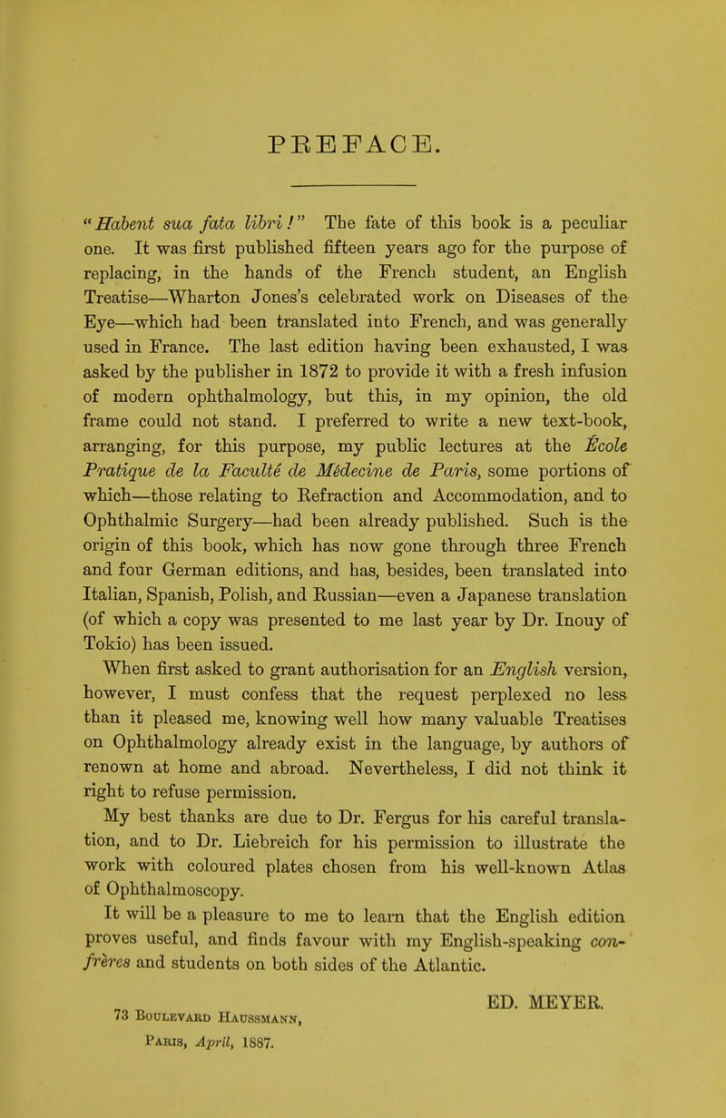 PEEFACE.  Hdbent sua fata lihri ! The fate of this book is a peculiar one. It was first published fifteen years ago for the purpose of replacing, in the hands of the French student, an English Treatise—Wharton Jones's celebrated work on Diseases of the Eye—which had been translated into French, and was generally used in France. The last edition having been exhausted, I was asked by the publisher in 1872 to provide it with a fresh infusion of modern ophthalmology, but this, in my opinion, the old frame could not stand. I preferred to write a new text-book, arranging, for this purpose, my public lectures at the Ecole Pratique de la Faculte de Medecine de Paris, some portions of which—those relating to Kefraction and Accommodation, and to Ophthalmic Surgery—had been already published. Such is the origin of this book, which has now gone through three French and four German editions, and has, besides, been translated into Italian, Spanish, Polish, and Russian—even a Japanese translation (of which a copy was presented to me last year by Dr. Inouy of Tokio) has been issued. When first asked to grant authorisation for an English version, however, I must confess that the request perplexed no less than it pleased me, knowing well bow many valuable Treatises on Ophthalmology already exist in the language, by authors of renown at home and abroad. Nevertheless, I did not think it right to refuse permission. My best thanks are due to Dr. Fergus for his careful transla- tion, and to Dr. Liebreich for his permission to illustrate the work with coloured plates chosen from his well-known Atlas of Ophthalmoscopy. It will be a pleasure to me to learn that the English edition proves useful, and finds favour with my English-speaking con- frerea and students on both sides of the Atlantic. 73 BouLEVABD Haussmann, Pabis, April, 1887. ED. MEYER.