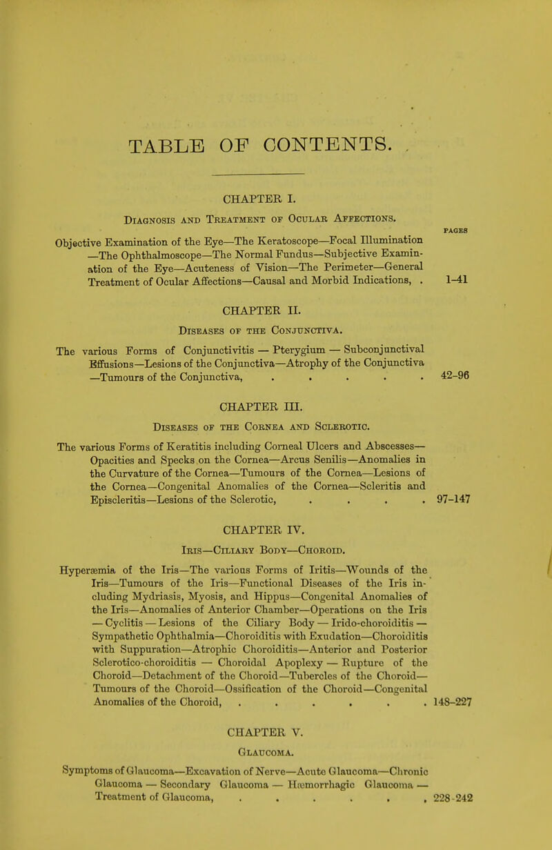 TABLE OF CONTENTS. CHAPTER I. Diagnosis and Treatment of Ocular Affections. PAGES Objective Examination of the Eye—The Keratoscope—Focal Illumination —The Ophthalmoscope—The Normal Fundus—Subjective Examin- ation of the Eye—Acuteness of Vision—The Perimeter—General Treatment of Ocular Affections—Causal and Morbid Indications, . 1-41 CHAPTER II. Diseases of the Conjunctiva. The various Forms of Conjunctivitis — Pterygium — Subconjunctival Effusions—Lesions of the Conjunctiva—Atrophy of the Conjunctiva —Tumours of the Conjunctiva, ..... 42-96 CHAPTER m. Diseases of the Cornea and Sclerotic. The various Forms of Keratitis including Corneal Ulcers and Abscesses— Opacities and Specks on the Cornea—Arcus Senilis—Anomalies in the Curvature of the Cornea—Tumours of the Cornea—Lesions of the Cornea—Congenital Anomalies of the Cornea—Scleritis and Episcleritis—Lesions of the Sclerotic, .... 97-147 CHAPTER IV. Iris—Ciliary Body—Choroid. Hyperaemia of the Iris—The various Forms of Iritis—^Woimds of the Iris—Tumours of the Iris—Functional Diseases of the Iris in- cluding Mydriasis, Myosis, and Hippus—Congenital Anomalies of the Iris—Anomalies of Anterior Chamber—Operations on the Iris — Cyclitis — Lesions of the Ciliary Body — Irido-choroiditis — Sympathetic Ophthalmia—Choroiditis with Exudation—Choroiditis with Suppuration—Atrophic Choroiditis—Anterior and Posterior Sclerotico-choroiditis — Choroidal Apoplexy — Rupture of the Choroid—Detachment of the Choroid—Tubercles of the Choroid— Tumours of the Choroid—Ossification of the Choroid—Congenital Anomalies of the Choroid, ...... 148-227 CHAPTER V. Glaucoma. Symptoms of Glaucoma—Excavation of Nerve—Acute Glaucoma—Clironic Glaucoma — Secondary Glaucoma — Hajmorrliagic Glaucoma — Treatment of Glaucoma, ...... 228-242