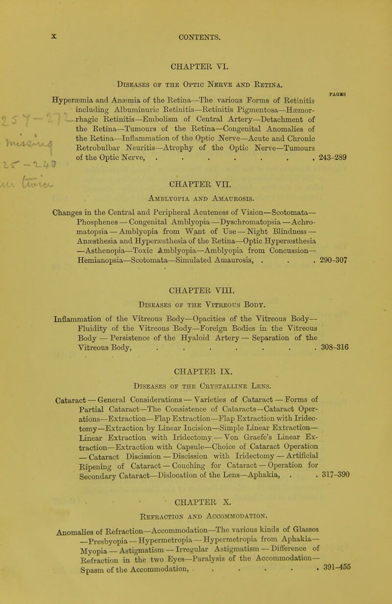 CHAPTER VI. Diseases of the Optic Nerve and Retina. PAOIS Hypersemia and Anaemia of the Retina—The various Forma of Retinitis including Albuminuric Retinitis—Retinitis Pigmentosa—HcEmor- ^ C rhagic Retinitis—Embolism of Central Artery—Detachment of the Retina—Tumours of the Retina—Congenital Anomalies of ^,, ^ /I \ ;5 Retina—Inflammation of the Optic Nerve—Acute and Chronic . , ^-A J Retrobulbar Neuritis—Atrophy of the Optic Nerve—Tumours of the Optic Nerve, ....... 243-289 AA.\. te-tCAv CHAPTER VII. Amblyopia and Amaurosis. Changes in the Central and Peripheral Acuteness of Vision—Scotomata— Phosphenes — Congenital Amblyopia —Dyschromatopsia —Achro- matopsia— Amblyopia fi'om Want of Use — Night Blindness — Ansesthesia and Hypersesthesia of the Retina—Optic Hypersesthesia —Asthenopia—Toxic Amblyopia—Amblyopia from Concussion— Hemianopsia—Scotomata—Simulated Amaurosis, . . . 290-307 CHAPTER VIII. Diseases op the Vitreous Body. Inflammation of the Vitreous Body—Opacities of the Vitreous Body— Fluidity of the Vitreous Body—Foreign Bodies in the Vitreous Body — Persistence of the Hyaloid Artery — Separation of the Vitreous Body, 308-316 CHAPTER IX. Diseases op the Crystalline Lens. Cataract — General Considerations — Varieties of Cataract — Forms of Partial Cataract—The Consistence of Cataracts—Cataract Oper- ations—Extraction—Flap Extraction—Flap Extraction with Iridec- tomy—Extraction by Linear Incision—Simple Linear Extraction— Linear Extraction with Iridectomy — Von Graefe's Linear Ex- traction—Extraction with Capsule—Choice of Cataract Operation Cataract Discission — Discission with Iridectomy — Artificial Ripening of Cataract — Couching for Cataract — Operation for Secondary Cataract—Dislocation of the Lens—Aphakia, . . 317-390 CHAPTER X. Refraction and Accommodation. Anomalies of Refraction—Accommodation—The various Idnds of Glasses Presbyopia — Hypermetropia — Hypermetropia from Aphakia— Myopia — Astigmatism — Irregular Astigmatism — Difference of Refraction in the two Eyes—Paralysis of the Accommodation- Spasm of the Accommodation, .....