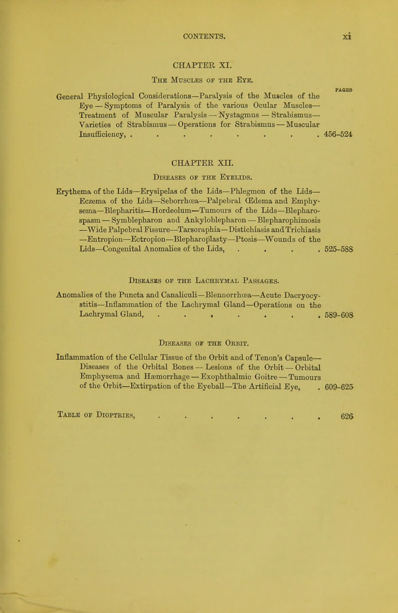CHAPTER XI. The Muscles of the Eye, General Physiological Considerations—Paralysis of tlie Muscles of the Eye — Symptoms of Paralysis of the various Ocular Muscles— Treatment of Muscular Paralysis — Nystagmus — Strabismus— Varieties of Strabismus — Operations for Strabismus — Muscular Insufficiency, ........ 456-524 CHAPTER XII. Diseases of the Eyelids, Erythema of the Lids—Erysipelas of the Lids—Phlegmon of the Lids— Eczema of the Lids—Seborrhcsa—Palpebral CEdema and Emphy- sema—Blepharitis—Hordeolum—Tumours of the Lids—Blepharo- spasm — Symblepharon and Ankyloblepharon — Blepharophimosis —Wide Palpebral Fissure—Tarsoraphia—Distichiasis and Trichiasis —Entropion—Ectropion—Blepharoplasty—Ptosis—Wounds of the Lids—Congenital Anomalies of the Lids, .... 525-588 Diseases of the Lachrymal Passages. Anomalies of the Piincta and Canaliculi—Blemiorrhoea—Acute Dacryocy- stitis—Inflammation of the Lachrymal Gland—Operations on the Lachrymal Gland, ....... 589-608 Diseases of the Obbit. Inflammation of the Cellular Tissue of the Orbit and of Tenon's Capsule— Diseases of the Orbital Bones — Lesions of the Orbit — Orbital Emphysema and Haemorrhage — Exophthalmic Goitre — Tumours of the Orbit—Extirpation of the Eyeball—The Artificial Eye, . 609-625- Table of Dioptries, ....... 62&