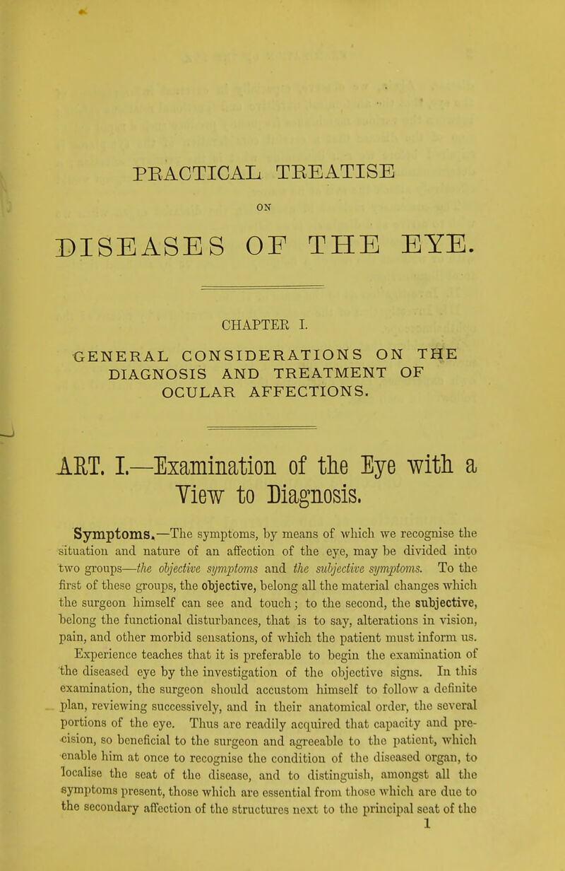 PEACTICAIi TEEATISE ON DISEASES OE THE EYE. CHAPTER I. •GENERAL CONSIDERATIONS ON THE DIAGNOSIS AND TREATMENT OF OCULAR AFFECTIONS. ART. I —Examination of tlie Eye witli a Tiew to Diagnosis. Symptoms,—The symptoms, by means of •which we recognise the situation and nature of an affection of the eye, may be divided into two groups—the objective symptoms and the subjective symptoms. To the first of these groups, the objective, belong all the material changes which the surgeon himself can see and touch; to the second, the subjective, belong the functional disturbances, that is to say, alterations in -vision, pain, and other morbid sensations, of which the patient must inform us. Experience teaches that it is preferable to begin the examination of the diseased eye by the investigation of the objective signs. In this examination, the surgeon should accustom himself to follow a definite plan, reviewing successively, and in their anatomical order, the several portions of the eye. Thus are readily acquired that capacity and pre- cision, so beneficial to the surgeon and agreeable to the patient, which ■enable him at once to recognise the condition of the diseased organ, to locahse the scat of the disease, and to distinguish, amongst all the symptoms present, those which are essential from tliosc which are due to the secondary affection of the structures next to the principal scat of the