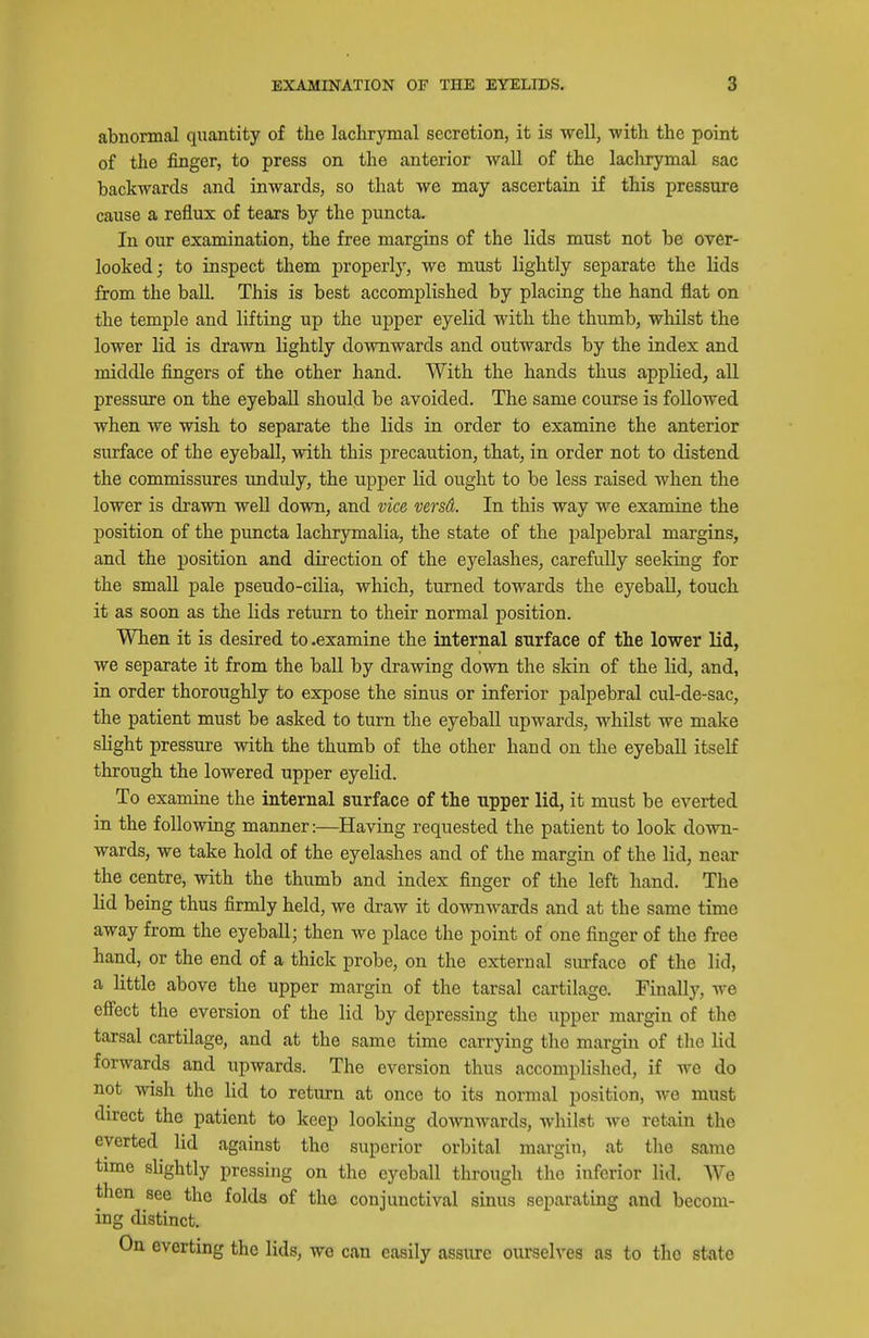 abnormal quantity of the lachrymal secretion, it is well, ■with the point of the finger, to press on the anterior wall of the lachrymal sac backwards and inwards, so that we may ascertain if this pressure cause a reflux of tears by the puncta. In our examination, the free margins of the lids must not be over- looked; to inspect them properly, we must lightly separate the lids from the ball. This is best accomplished by placing the hand flat on the temple and lifting up the ujjper eyelid with the thumb, whilst the lower lid is drawn lightly downwards and outwards by the index and middle fingers of the other hand. With the hands thus applied, all pressure on the eyeball should be avoided. The same course is followed when we wish to separate the lids in order to examine the anterior surface of the eyeball, with this precaution, that, in order not to distend the commissures unduly, the upper lid ought to be less raised when the lower is drawn well down, and vice versd. In this way we examine the position of the puncta lachrymalia, the state of the palpebral margins, and the position and direction of the eyelashes, carefully seeking for the small pale pseudo-cilia, which, turned towards the eyeball, touch it as soon as the lids return to their normal position. When it is desired to .examine the internal surface of the lower lid, we separate it from the ball by drawing down the skin of the lid, and, in order thoroughly to expose the sinus or inferior palpebral cul-de-sac, the patient must be asked to turn the eyeball upwards, whilst we make slight pressure with the thumb of the other hand on the eyeball itself through the lowered upper eyelid. To examine the internal surface of the upper lid, it must be everted in the following manner:—Having requested the patient to look down- wards, we take hold of the eyelashes and of the margin of the lid, near the centre, with the thumb and index finger of the left hand. The lid being thus firmly held, we draw it downwards and at the same time away from the eyeball; then we place the point of one finger of the free hand, or the end of a thick probe, on the external smface of the lid, a little above the upper margin of the tarsal cartilage. Finally, we efiect the eversion of the lid by depressing the upper margin of tlie tarsal cartilage, and at the same time carrying the margin of the lid forwards and upwards. The eversion thus accomplished, if we do not wish the lid to return at once to its normal position, we must direct the patient to keep looking downwards, whilst we retain the everted lid against the superior orbital margin, at the same time slightly pressing on the eyeball through the inferior lid. We then see the folds of the conjunctival sinus separating and becom- ing distinct. On everting the lids, we can easily assure oiu'selves as to the state