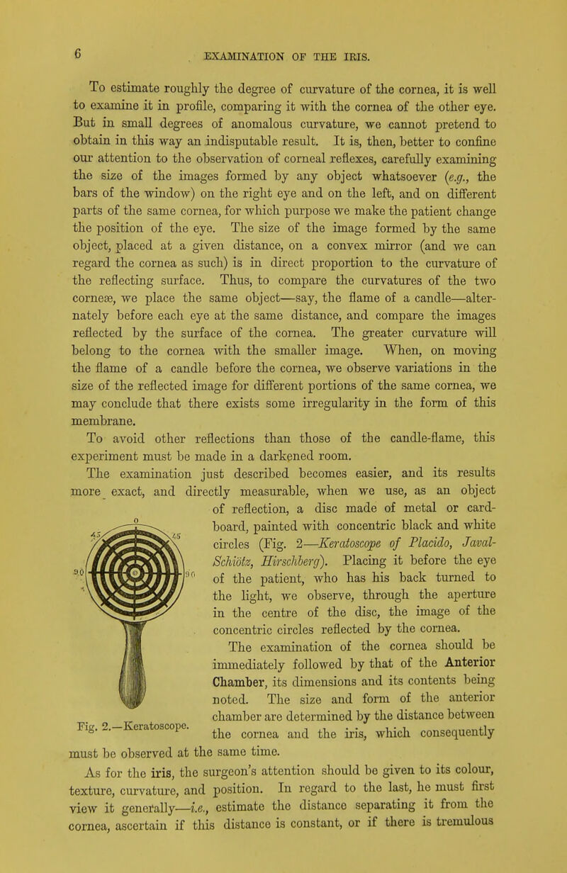 To estimate roughly the degree of curvature of the cornea, it is well to examine it in profile, comparing it with the cornea of the other eye. But in small degrees of anomalous curvature, we cannot pretend to obtain in this way an indisputable result. It is, then, better to confine our attention to the observation of corneal reflexes, carefully examining the size of the images formed by any object whatsoever {e.g., the bars of the window) on the right eye and on the left, and on different parts of the same cornea, for which purpose we make the patient change the position of the eye. The size of the image formed by the same object, placed at a given distance, on a convex mirror (and we can regard the cornea as such) is in direct proportion to the curvature of the reflecting surface. Thus, to compare the curvatures of the two cornese, we place the same object—say, the flame of a candle—alter- nately before each eye at the same distance, and compare the images reflected by the surface of the cornea. The greater curvature will belong to the cornea with the smaller image. When, on moving the flame of a candle before the cornea, we observe variations in the size of the reflected image for different portions of the same cornea, we may conclude that there exists some irregularity in the form of this membrane. To avoid other reflections than those of the candle-flame, this experiment must be made in a darkened room. The examination just described becomes easier, and its results more_ exact, and directly measurable, when we use, as an object of reflection, a disc made of metal or card- board, painted with concentric black and white circles (Fig. 2—Keraioscope of Placido, Javal- Schidtz, Eirsclibercj). Placing it before the eye of the patient, who has his back turned to the light, we observe, through the aperture in the centre of the disc, the image of the concentric circles reflected by the cornea. The examination of the cornea should be immediately followed by that of the Anterior Chamber, its dimensions and its contents being noted. The size and form of the anterior chamber are determined by the distance between Fig. 2.-Keratoscope. cornea and the iris, which consequently must be observed at the same time. As for the iris, the surgeon's attention should be given to its colour, texture, curvature, and position. In regard to the last, he must first view it generally—i.e., estimate the distance separating it from the cornea, ascertain if this distance is constant, or if there is tremulous