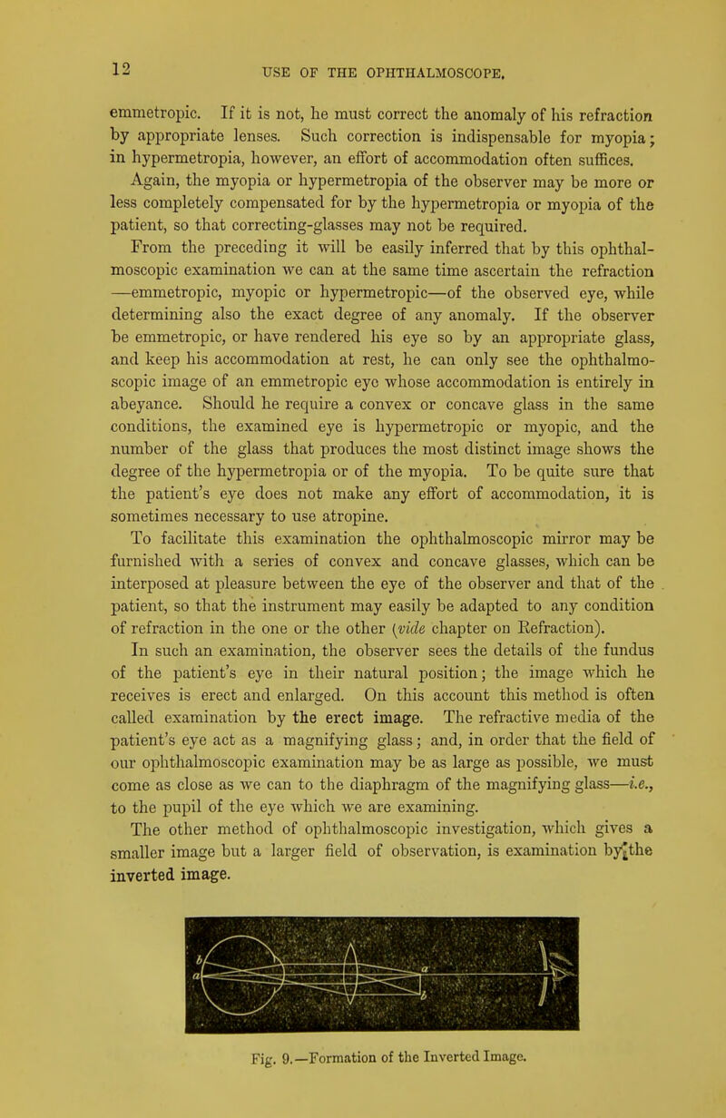 emmetropic. If it is not, he must correct the anomaly of his refraction by appropriate lenses. Such correction is indispensable for myopia; in hypermetropia, however, an effort of accommodation often suffices. Again, the myopia or hypermetropia of the observer may be more or less completely compensated for by the hypermetropia or myopia of the patient, so that correcting-glasses may not be required. From the preceding it will be easily inferred that by this ophthal- moscopic examination we can at the same time ascertain the refraction —emmetropic, myopic or hypermetropic—of the observed eye, while determining also the exact degree of any anomaly. If the observer be emmetropic, or have rendered his eye so by an appropriate glass, and keep his accommodation at rest, he can only see the ophthalmo- scopic image of an emmetropic eye whose accommodation is entirely in abeyance. Should he require a convex or concave glass in the same conditions, the examined eye is hypermetropic or myopic, and the number of the glass that produces the most distinct image shows the degree of the hypermetropia or of the myopia. To be quite sure that the patient's eye does not make any effort of accommodation, it is sometimes necessary to use atropine. To facilitate this examination the ophthalmoscopic mirror may be furnished Avith a series of convex and concave glasses, which can be interposed at pleasure between the eye of the observer and that of the patient, so that the instrument may easily be adapted to any condition of refraction in the one or the other {vide chapter on Refraction). In such an examination, the observer sees the details of the fundus of the patient's eye in their natural position; the image which he receives is erect and enlarged. On this account this method is often called examination by the erect image. The refractive media of the patient's eye act as a magnifying glass; and, in order that the field of our ophthalmoscopic examination may be as large as possible, we must come as close as we can to the diaphragm of the magnifying glass—i.e., to the pupil of the eye which we are examining. The other method of ophthalmoscopic investigation, which gives a smaller image but a larger field of observation, is examination by^the inverted image. 1 a ■ Fig. 9.—Formation of the Inverted Image.