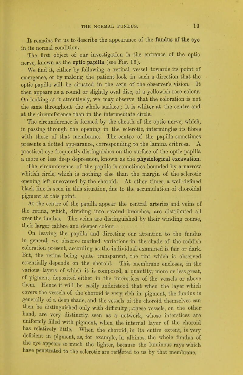 It remains for us to describe the appearance of the fundus of the eye in its normal condition. The first object of our investigation is the entrance of the optic nerve, known as the optic papilla (see Fig. 16). We find it, either by following a retinal vessel towards its point of emergence, or by making the patient look in such a direction that the optic papilla will be situated in the axis of the observer's vision. It then appears as a round or slightly oval disc, of a yellowish-rose colour. On looking at it attentively, we may observe that the coloration is not the same throughout the whole surface; it is whiter at the centre and at the circumference than in the intermediate circle. The circumference is formed by the sheath of the optic nerve, which, in passing through the opening in the sclerotic, intermingles its fibres with those of that membrane. The centre of the papilla sometimes presents a dotted appearance, corresponding to the lamina cribrosa. A practised eye frequently distinguishes on the surface of the optic papilla a more or less deep depression, known as the physiological excavation. The circumference of the papilla is sometimes bounded by a narrow whitish circle, which is nothing else than the margin of the sclerotic opening left uncovered by the choroid. At other times, a well-defined black line is seen in this situation, due to the accumulation of choroidal pigment at this point. At the centre of the papilla appear the central arteries and veins of the retina, which, dividing into several branches, are distributed all over the fundus. The veins are distinguished by their winding course, their larger calibre and deeper colour. On leaving the papilla and directing our attention to the fundus in general, we observe marked variations in the shade of the reddish coloration present, according as the individual examined is fair or dark. But, the retina being quite transparent, the tint which is observed essentially depends on the choroid. This membrane encloses, in the various layers of which it is composed, a quantity, more or less great, of pigment, deposited either in the interstices of the vessels or above them. Hence it will be easily understood that when the layer which covers the vessels of the choroid is very rich in pigment, the fundus is generally of a deep shade, and the vessels of the choroid themselves can then be distinguished only with difficulty; -these vessels, on the other hand, are very distinctly seen as a network, whose interstices are uniformly filled with pigment, when the internal layer of the choroid has relatively little. When the choroid, in its entire extent, is very deficient in pigment, as, for example, in albinos, the whole fundus of the eye appears so much the lighter, because the luminous rays which have penetrated to the sclerotic are reflected to us by that membrane.