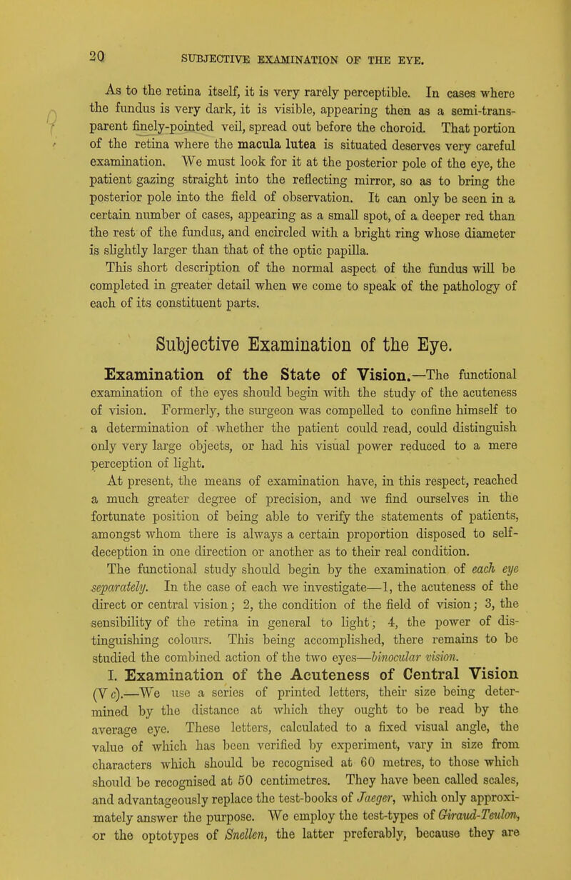 SUBJECTIVE EXAMINATION OF THE EYE. As to the retina itself, it is very rarely perceptible. In cases M'here the fundus is very dark, it is visible, appearing then as a semi-trans- parent finely-pointed veil, spread out before the choroid. That portion of the retina where the macula lutea is situated deserves very careful examination. We must look for it at the posterior pole of the eye, the patient gazing straight into the reflecting mirror, so as to bring the posterior pole into the field of observation. It can only be seen in a certain number of cases, appearing as a small spot, of a deeper red than the rest of the fundus, and encircled with a bright ring whose diameter is slightly larger than that of the optic papilla. This short description of the normal aspect of the fundus wiU be completed in greater detail when we come to speak of the pathology of each of its constituent parts. Subjective Examination of the Eye. Examination of the State of Vision.—The functional examination of the eyes should begin with the study of the acuteness of vision. Formerly, the surgeon was compelled to confine himself to a determination of whether the patient could read, could distinguish only very large objects, or had his visual power reduced to a mere perception of light. At present, the means of examination have, in this respect, reached a much greater degree of precision, and we find ourselves in the fortunate position of being able to verify the statements of patients, amongst whom there is always a certain proportion disposed to self- deception in one direction or another as to their real condition. The functional study should begin by the examination of each eye separately. In the case of each we investigate—1, the acuteness of the direct or central vision; 2, the condition of the field of vision; 3, the sensibility of the retina in general to light; 4, the power of dis- tinguishing colours. This being accomj)lished, there remains to be studied the combined action of the two eyes—binocular vision. I. Examination of the Acuteness of Central Vision (Vc).—We use a series of printed letters, their size being deter- mined by the distance at Avhich they ought to be read by the average eye. These letters, calculated to a fixed visual angle, the value of which has been verified by experiment, vary in size from characters which should be recognised at 60 metres, to those which should be recognised at 50 centimetres. They have been called scales, and advantageously replace the test-books of Jaeger, which only approxi- mately answer the purpose. AVe employ the test-types of Giraud-Teulon, or the optotypes of Snellen, the latter preferably, because they are