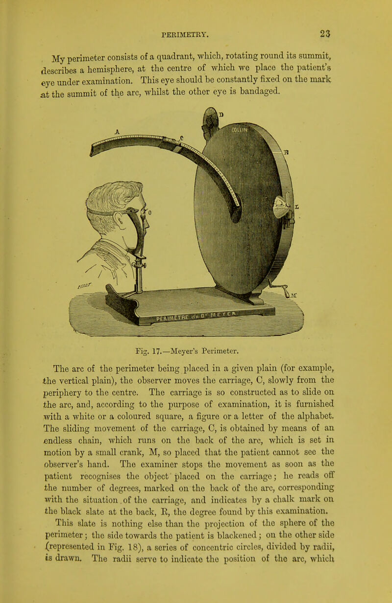 My perimeter consists of a quadrant, which, rotating round its summit, describes a hemisphere, at the centre of which we place the patient's eye under examination. This eye should bo constantly fixed on the mark at the summit of the arc, whilst the other eye is bandaged. Fig. 17.—Meyer's Perimeter. The arc of the perimeter being placed in a given plain (for example, the vertical plain), the observer moves the carriage, C, slowly from the periphery to the centre. The carriage is so constructed as to slide on the arc, and, according to the purpose of examination, it is furnished with a white or a coloured square, a figure or a letter of the alphabet. The sliding movement of the carriage, C, is obtained by means of an endless chain, which runs on the back of the arc, which is set in motion by a small crank, M, so placed that the patient cannot see the observer's hand. The examiner stops the movement as soon as the patient recognises the object placed on the carriage; he reads off the number of degrees, marked on the back of the arc, corresponding with the situation. of the carriage, and indicates by a chalk mark on the black slate at the back, E, the degree found by this examination. This slate is nothing else than the projection of the sphere of the perimeter; the side towards the patient is blackened; on the other side (represented in Fig. 18), a series of concentric circles, divided by radii, is drawn. The radii servo to indicate the position of the arc, which