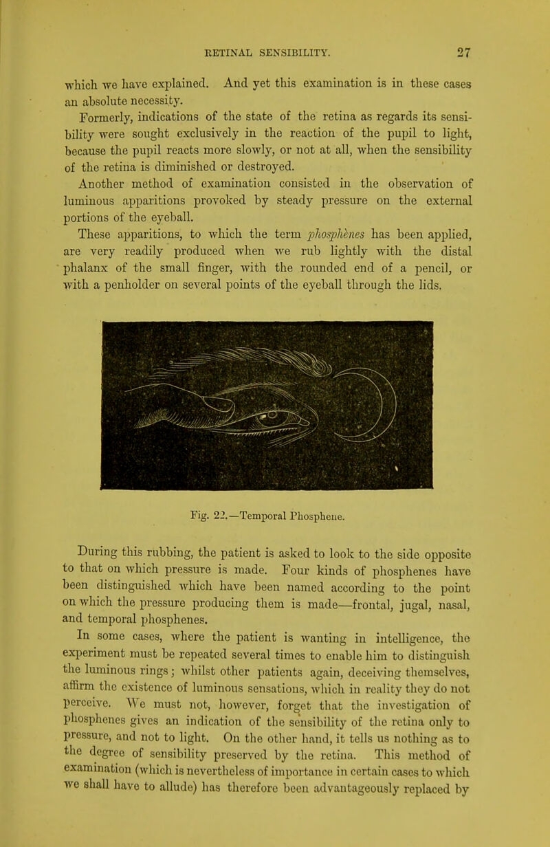 which we liave explained. And yet this examination is in these cases an absolute necessity. Formerly, indications of the state of the retina as regards its sensi- bility were sought exclusively in the reaction of the pupil to light, because the pupil reacts more slowly, or not at all, when the sensibility of the retina is diminished or destroyed. Another method of examination consisted in the observation of luminous apparitions provoked by steady pressure on the external portions of the eyeball. These apparitions, to which the term pliospMnes has been applied, are very readily produced when we rub lightly with the distal phalanx of the small finger, Avith the rounded end of a pencil, or with a penholder on several points of the eyeball through the lids. Fig. 22.—Temporal Phospheue. During this rubbing, the patient is asked to look to the side opposite to that on which pressure is made. Four kinds of phosphenes have been distinguished which have been named according to the point on which the pressure producing them is made—frontal, jugal, nasal, and temporal phosphenes. In some cases, where the patient is wanting in intelligence, the experiment must be repeated several times to enable him to distinguish the luminous rings; whilst other patients again, deceiving themselves, affirm the existence of luminous sensations, which in reality they do not perceive. We must not, however, forget that the investigation of phosphenes gives an indication of the sensibility of the retina only to pressure, and not to light. On the other hand, it tells us nothing as to the degree of sensibility preserved by the retina. This method of exammation (which is nevertheless of importance in certain cases to which we shall have to allude) has therefore been advantageously replaced by