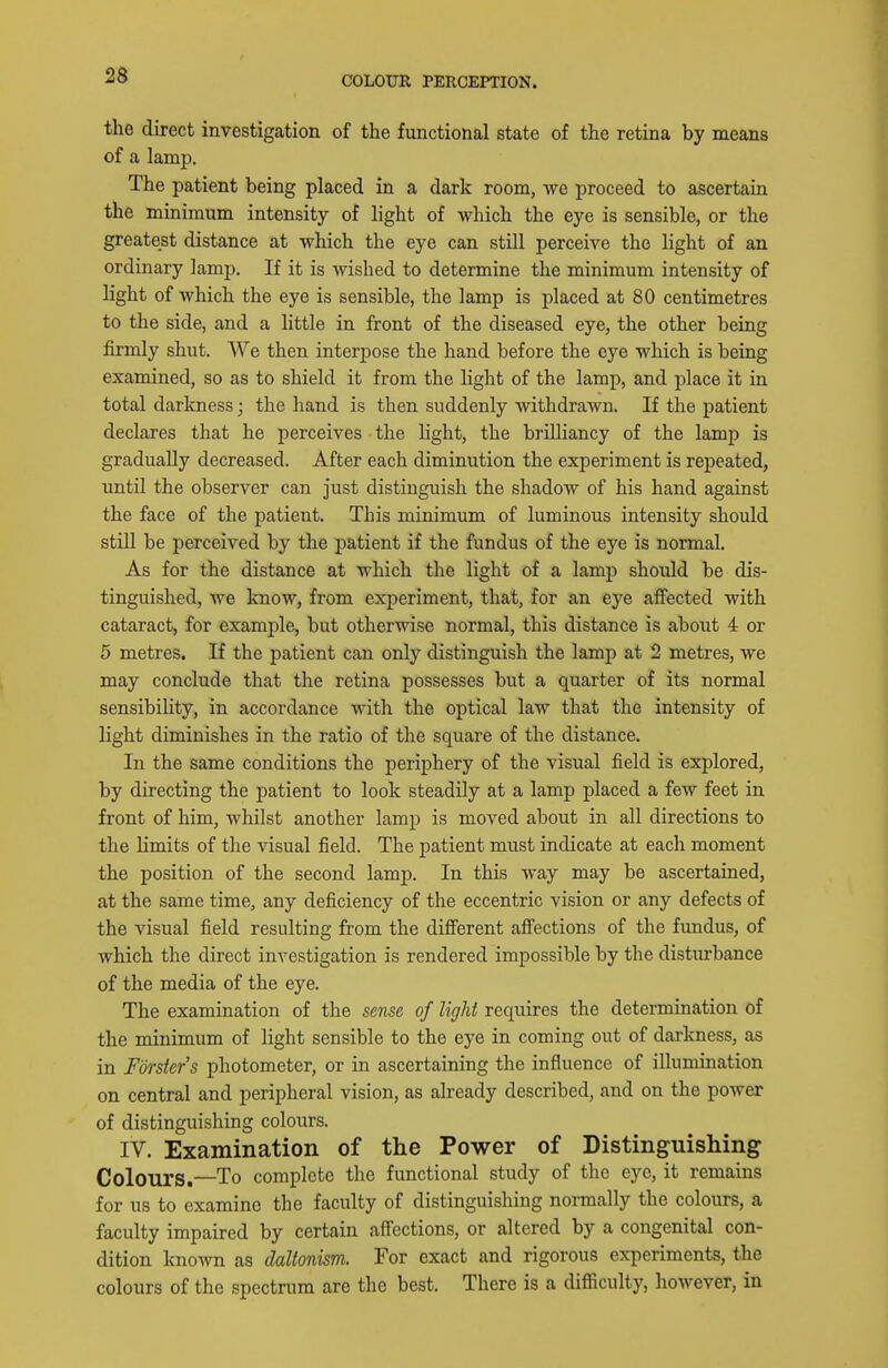 COLOUR PERCEPTION. the direct investigation of the functional state of the retina by means of a lamp. The patient being placed in a dark room, we proceed to ascertain the minimum intensity of light of which the eye is sensible, or the greatest distance at which the eye can still perceive the light of an ordinary lamp. If it is wished to determine the minimum intensity of light of which the eye is sensible, the lamp is placed at 80 centimetres to the side, and a little in front of the diseased eye, the other being firmly shut. We then interpose the hand before the eye which is being examined, so as to shield it from the light of the lamp, and place it in total darkness; the hand is then suddenly withdrawn. If the patient declares that he perceives the light, the brilliancy of the lamp is gradually decreased. After each diminution the experiment is repeated, until the observer can just distinguish the shadow of his hand against the face of the patient. This minimum of luminous intensity should still be perceived by the patient if the fundus of the eye is normal. As for the distance at which the light of a lamp should be dis- tinguished, we know, from experiment, that, for an eye affected with cataract, for example, but otherwise normal, this distance is about 4 or 5 metres. If the patient can only distinguish the lamp at 2 metres, we may conclude that the retina possesses but a quarter of its normal sensibility, in accordance with the optical law that the intensity of light diminishes in the ratio of the square of the distance. In the same conditions the periphery of the visual field is explored, by directing the patient to look steadily at a lamp placed a few feet in front of him, whilst another lamp is moved about in all directions to the limits of the visual field. The patient must indicate at each moment the position of the second lamp. In this way may be ascertained, at the same time, any deficiency of the eccentric vision or any defects of the visual field resulting from the different aff'ections of the fundus, of which the direct investigation is rendered impossible by the disturbance of the media of the eye. The examination of the sense of light requires the determination of the minimum of light sensible to the eye in coming out of darkness, as in Forster's photometer, or in ascertaining the influence of illumination on central and peripheral vision, as already described, and on the power of distinguishing colours. IV. Examination of the Power of Distinguishing Colours.—To complete the functional study of the eye, it remains for us to examine the faculty of distinguishing normally the colours, a faculty impaired by certain aff'ections, or altered by a congenital con- dition known as daltonism. For exact and rigorous experiments, the colours of the spectrum are the best. There is a difficulty, Iwever, in