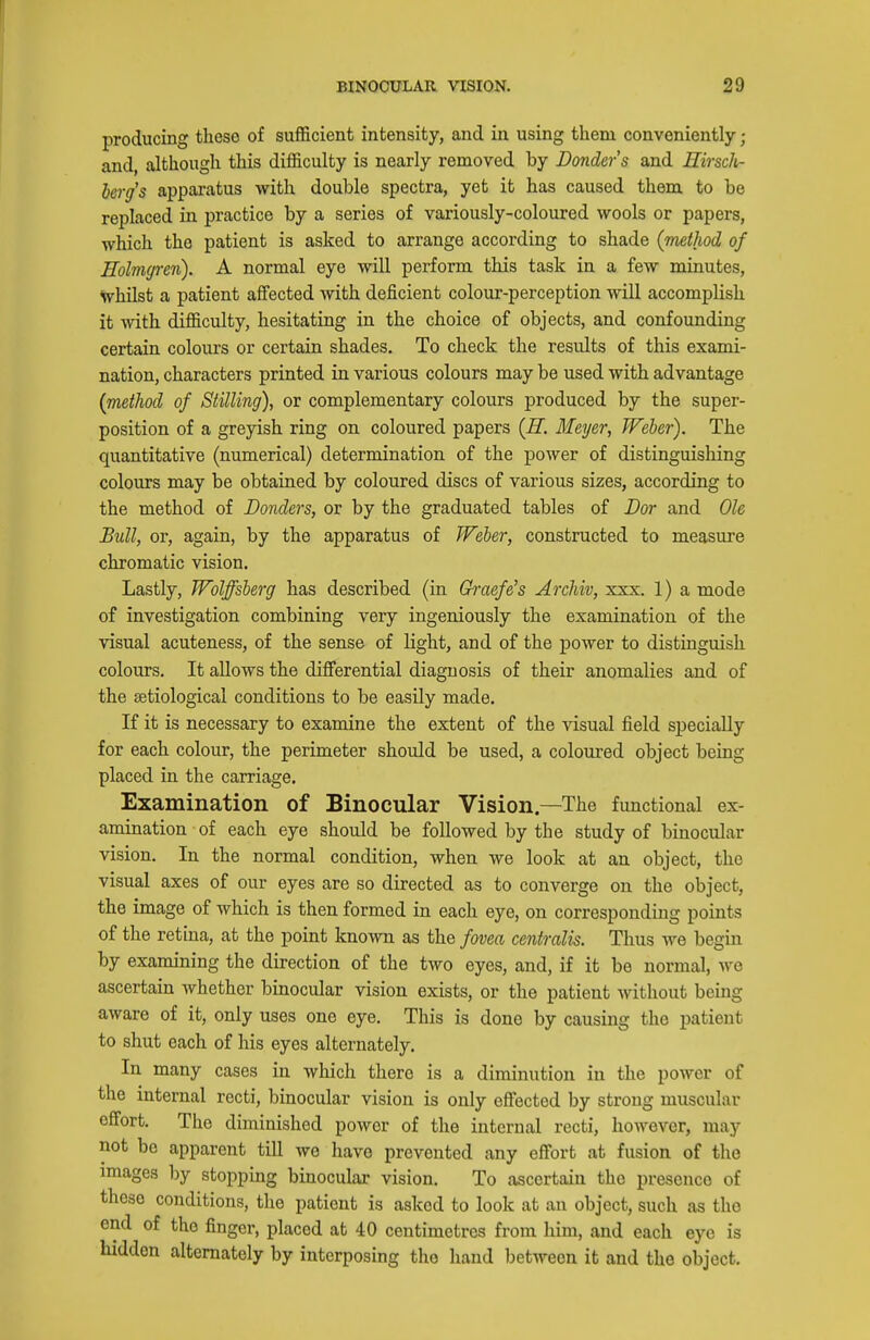 producing these of sufficient intensity, and in using them conveniently ; and, although this difficulty is nearly removed by Bonders and Eirsch- herg's appai-atus with double spectra, yet it has caused them to be replaced in practice by a series of variously-coloured wools or papers, which the patient is asked to arrange according to shade {method of Holmgren). A normal eye will perform this task in a few minutes, \7hilst a patient affected with deficient colour-perception will accomplish it with difficulty, hesitating in the choice of objects, and confounding certain colours or certain shades. To check the results of this exami- nation, characters printed in various colours may be used with advantage {method of Stilling), or complementary colours produced by the super- position of a greyish ring on coloured papers {H. Meyer, Weber). The quantitative (numerical) determination of the power of distinguishing colours may be obtained by coloured discs of various sizes, according to the method of Bonders, or by the graduated tables of Dor and Ole Bull, or, again, by the apparatus of Weber, constructed to measure chromatic vision. Lastly, Wolffsberg has described (in Gh-aef^s Archiv, xxx. 1) a mode of investigation combining very ingeniously the examination of the visual acuteness, of the sense of light, and of the power to distinguish colours. It allows the differential diagnosis of their anomalies and of the setiological conditions to be easily made. If it is necessary to examine the extent of the visual field specially for each colour, the perimeter should be used, a coloured object being placed in the carriage. Examination of Binocular Vision.—The functional ex- amination of each eye should be followed by the study of binocular vision. In the normal condition, when we look at an object, the visual axes of our eyes are so directed as to converge on the object, the image of which is then formed in each eye, on corresponding points of the retina, at the point known as the fovea centralis. Thus we begin by examining the direction of the two eyes, and, if it be normal, we ascertain whether binocular vision exists, or the patient without being aware of it, only uses one eye. This is done by causing the patient to shut each of his eyes alternately. In many cases in which there is a diminution in the power of the internal recti, binocular vision is only effected by strong muscular effort. The diminished power of the internal recti, however, may not be apparent till we have prevented any effort at fusion of the images by stopping binocular vision. To ascertain the presence of these conditions, the patient is asked to look at an object, such as the end of the finger, placed at 40 centimetres from him, and each eye is hidden alternately by interposing the hand between it and the object.