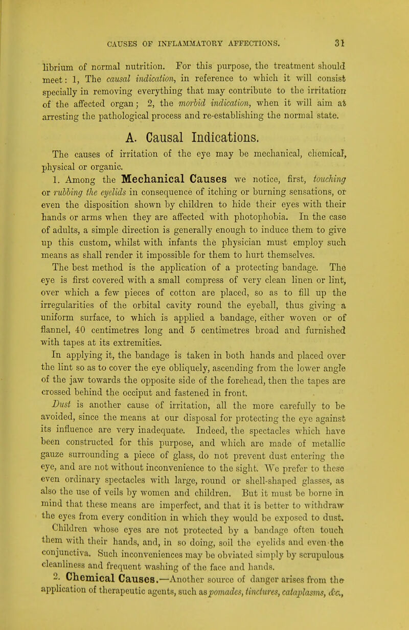 librium of normal nutrition. For this purpose, the treatment should meet: 1, The cmml indication, in reference to which it will consist specially in removing everything that may contribute to the irritation of the affected organ; 2, the morbid indkaiion, when it will aim at arresting the pathological process and re-establishing the normal state. A. Causal Indications. The causes of irritation of the eye may be mechanical, chemical, physical or organic. 1. Among the Meclianical Causes we notice, first, touching or rubbing the eyelids in consequence of itching or burning sensations, or even the disposition shown by children to hide their eyes with their hands or arms when they are affected Avith photophobia. In the case of adults, a simple direction is generally enough to induce them to give up this custom, whilst with infants the physician must employ such means as shall render it impossible for them to hurt themselves. The best method is the application of a protecting bandage. The eye is first covered with a small compress of very clean linen or lint, over which a few pieces of cotton are placed, so as to fill up the irregularities of the orbital cavity round the eyeball, thus giving a uniform surface, to which is applied a bandage, either woven or of flannel, 40 centimetres long and 5 centimetres broad and furnished with tapes at its extremities. In applying it, the bandage is taken in both hands and placed over the lint so as to cover the eye obliquely, ascending from the lower angle of the jaw towards the opposite side of the forehead, then the tapes are crossed behind the occiput and fastened in front. Bust is another cause of irritation, all the more carefully to be avoided, since the means at our disposal for protecting the eye against its influence are very inadequate. Indeed, the spectacles which have been constructed for this purpose, and which are made of metallic gauze surrounding a piece of glass, do not prevent dust entering tlie eye, and are not without inconvenience to the sight. AVe prefer to these even ordinary spectacles with large, round or shell-shaped glasses, as also the use of veils by women and children. But it must be borne in mind that these means are imperfect, and that it is better to Avithdraw the eyes from every condition in which they would be exposed to dust. Children Avhose eyes are not protected by a bandage often touch them with their hands, and, in so doing, soil the eyelids and even the conjunctiva. Such inconveniences may be obviated simply by scrupulous cleanliness and frequent washing of the face and hands. 2. Chemical Causes.—Another source of danger arises from the application of therapeutic agents, such &sjpomades, tiiKtures, cataplcism-s, &C,