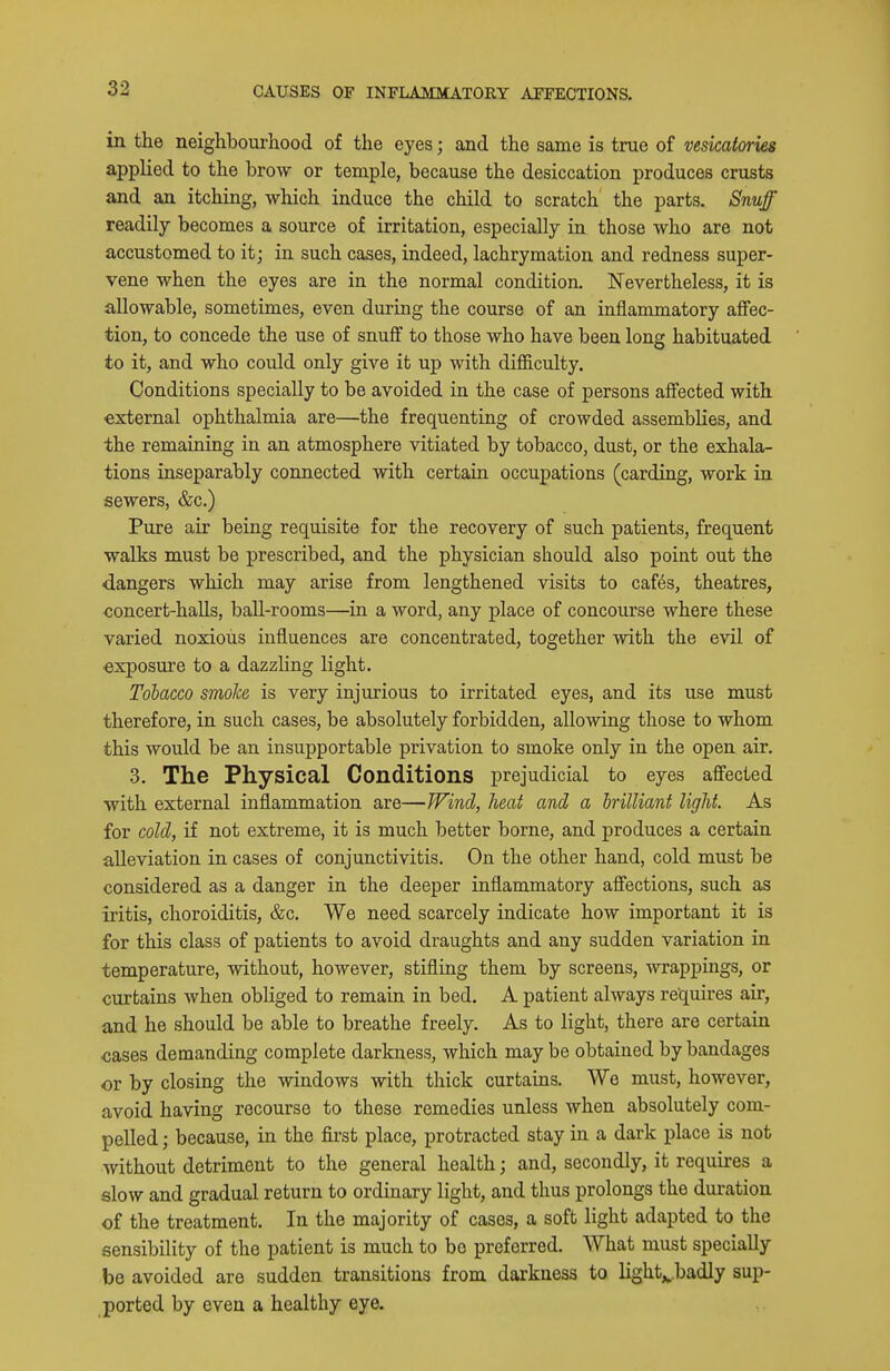 in the neighbourhood of the eyes; and the same is true of vesicatories applied to the brow or temple, because the desiccation produces crusts and an itching, which induce the child to scratch the parts. Snuff readily becomes a source of irritation, especially in those who are not accustomed to it; in such cases, indeed, lachrymation and redness super- vene when the eyes are in the normal condition. Nevertheless, it is allowable, sometimes, even during the course of an inflammatory affec- tion, to concede the use of snuff to those who have been long habituated to it, and who could only give it up with difficulty. Conditions specially to be avoided in the case of persons affected with external ophthalmia are—the frequenting of crowded assemblies, and the remaining in an atmosphere vitiated by tobacco, dust, or the exhala- tions inseparably connected with certain occupations (carding, work in sewers, &c.) Pure air being requisite for the recovery of such patients, frequent walks must be prescribed, and the physician should also point out the dangers which may arise from lengthened visits to caf6s, theatres, concert-halls, ball-rooms—in a word, any place of concourse where these varied noxious influences are concentrated, together with the evil of exposure to a dazzling light. Tobacco smoJce is very injurious to irritated eyes, and its use must therefore, in such cases, be absolutely forbidden, allowing those to whom this would be an insupportable privation to smoke only in the open air. 3. The Physical Conditions prejudicial to eyes affected with external inflammation are—Wind, heat and a Irilliant light. As for cold, if not extreme, it is much better borne, and produces a certain alleviation in cases of conjunctivitis. On the other hand, cold must be considered as a danger in the deeper inflammatory affections, such as iritis, choroiditis, &c. We need scarcely indicate how important it is for this class of patients to avoid draughts and any sudden variation in temperature, without, however, stifling them by screens, wrappings, or curtains when obliged to remain in bed. A patient always requires air, and he should be able to breathe freely. As to light, there are certain cases demanding complete darkness, which may be obtained by bandages or by closing the windows with thick curtains. We must, however, avoid having recourse to these remedies unless when absolutely com- pelled ; because, in the first place, protracted stay in a dark place is not Avithout detriment to the general health; and, secondly, it requires a slow and gradual return to ordinary light, and thus prolongs the duration of the treatment. In the majority of cases, a soft light adapted to the sensibility of the patient is much to be preferred. What must specially be avoided are sudden transitions from darkness to light^badly sup- ported by even a healthy eye.