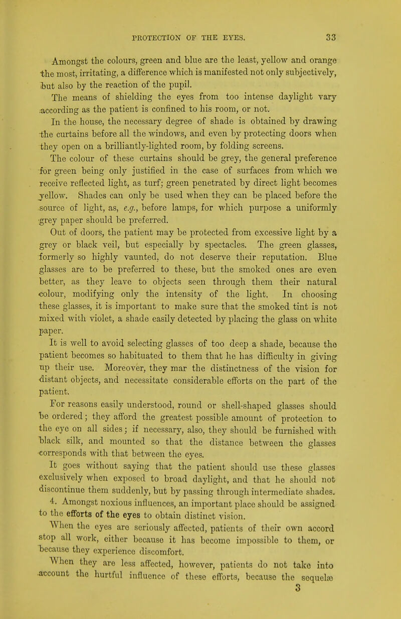 Amongst the colours, green and blue are the least, yellow and orange the most, irritating, a difference which is manifested not only subjectively, fcut also by the reaction of the pupil. The means of shielding the eyes from too intense daylight vary ;according as the patient is confined to his room, or not. In the house, the necessary degree of shade is obtained by drawing the curtains before all the windows, and even by protecting doors when they open on a brilliantly-lighted room, by folding screens. The colour of these curtains should be grey, the general preference for green being only justified in the case of surfaces from which we receive reflected light, as turf; green penetrated by direct light becomes jellow. Shades can only be used when they can be placed before the source of light, as, e.g., before lamps, for which purpose a uniformly •grey paper should be preferred. Out of doors, the patient may be protected from excessive light by a grey or black veil, but especially by spectacles. The green glasses, formerly so highly vaunted, do not deserve their reputation. Blue glasses are to be preferred to these, but the smoked ones are even, better, as they leave to objects seen through them their natural colour, modifying only the intensity of the light. In choosing these glasses, it is important to make sure that the smoked tint is not mixed with violet, a shade easily detected by placing the glass on white paper. It is well to avoid selecting glasses of too deep a shade, because the patient becomes so habituated to them that he has difiiculty in giving np their use. Moreover, they mar the distinctness of the vision for distant objects, and necessitate considerable efforts on the part of the patient. For reasons easily imderstood, round or shell-shaped glasses should be ordered; they afiord the greatest possible amount of protection to the eye on all sides; if necessary, also, they should be furnished with Ijlack silk, and mounted so that the distance between the glasses ■corresponds with that between the eyes. It goes without saying that the patient should use these glasses exclusively when exposed to broad daylight, and that he should not discontinue them suddenly, but by passing through intermediate shades. 4. Amongst noxious influences, an important place shoidd be assigned to the eflforts of the eyes to obtain distinct vision. When the eyes are seriously affected, patients of their own accord stop all work, either because it has become impossible to them, or Tjecausc they experience discomfort. When they are less afi'ected, however, patients do not take into .axjcount the hurtful influence of these efl^orts, because the sequete 3
