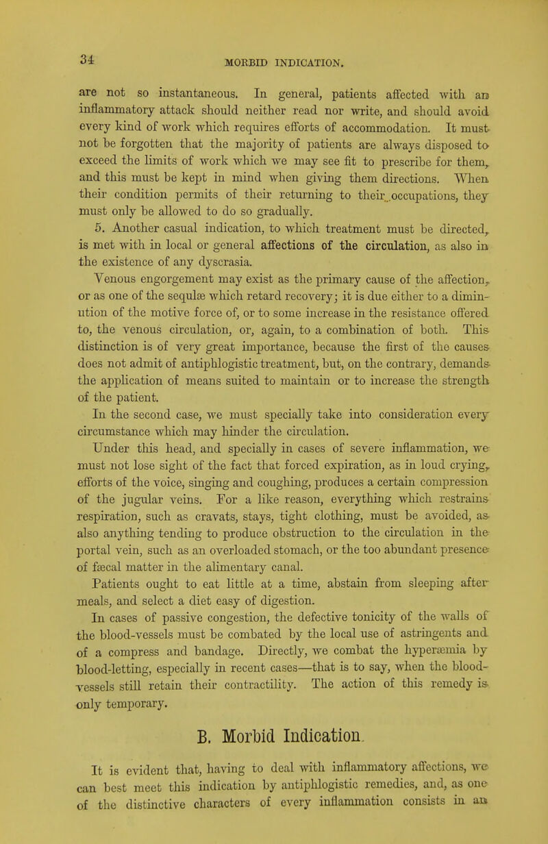 MORBID INDICATION. are not so instantaneous. In general, patients affected with aa inflammatory attack should neither read nor write, and should avoid every kind of work which requires efforts of accommodation. It must not be forgotten that the majority of patients are always disposed tO' exceed the limits of work which we may see fit to prescribe for them, and this must be kept in mind when giving them directions. When their condition permits of their returning to their,.occupations, they must only be allowed to do so gradually. 5. Another casual indication, to which treatment must be directed, is met with in local or general affections of the circulation, as also in the existence of any dyscrasia. Venous engorgement may exist as the primary cause of the affection^ or as one of the sequlse which retard recovery; it is due either to a dimin- ution of the motive force of, or to some increase in the resistance offered to, the venous circulation, or, again, to a combination of botk This distinction is of very great importance, because the first of the causes does not admit of antiphlogistic treatment, but, on the contrary, demands- the application of means suited to maintain or to increase the strength of the patient. In the second case, we must specially take into consideration every circumstance which may hinder the circulation. Under this head, and specially in cases of severe inflammation, we must not lose sight of the fact that forced expiration, as in loud crying, efforts of the voice, singing and coughing, produces a certain compression of the jugular veins. For a like reason, everything which restrains- respiration, such as cravats, stays, tight clothing, must be avoided, as- also anything tending to produce obstruction to the circulation in the portal vein, such as an overloaded stomach, or the too abundant presence- of faecal matter in the alimentary canal. Patients ought to eat little at a time, abstain from sleeping after meals, and select a diet easy of digestion. In cases of passive congestion, the defective tonicity of the waUs of the blood-vessels must be combated by the local use of astringents and of a compress and bandage. Directly, we combat the hyperoamia by blood-letting, especially in recent cases—that is to say, when the blood- vessels still retain their contractility. The action of this remedy ia only temporary. B. Morbid Indication. It is evident that, having to deal with inflammatory affections, we can best meet this indication by antiphlogistic remedies, and, as one of the distinctive characters of every inflanunation consists in an