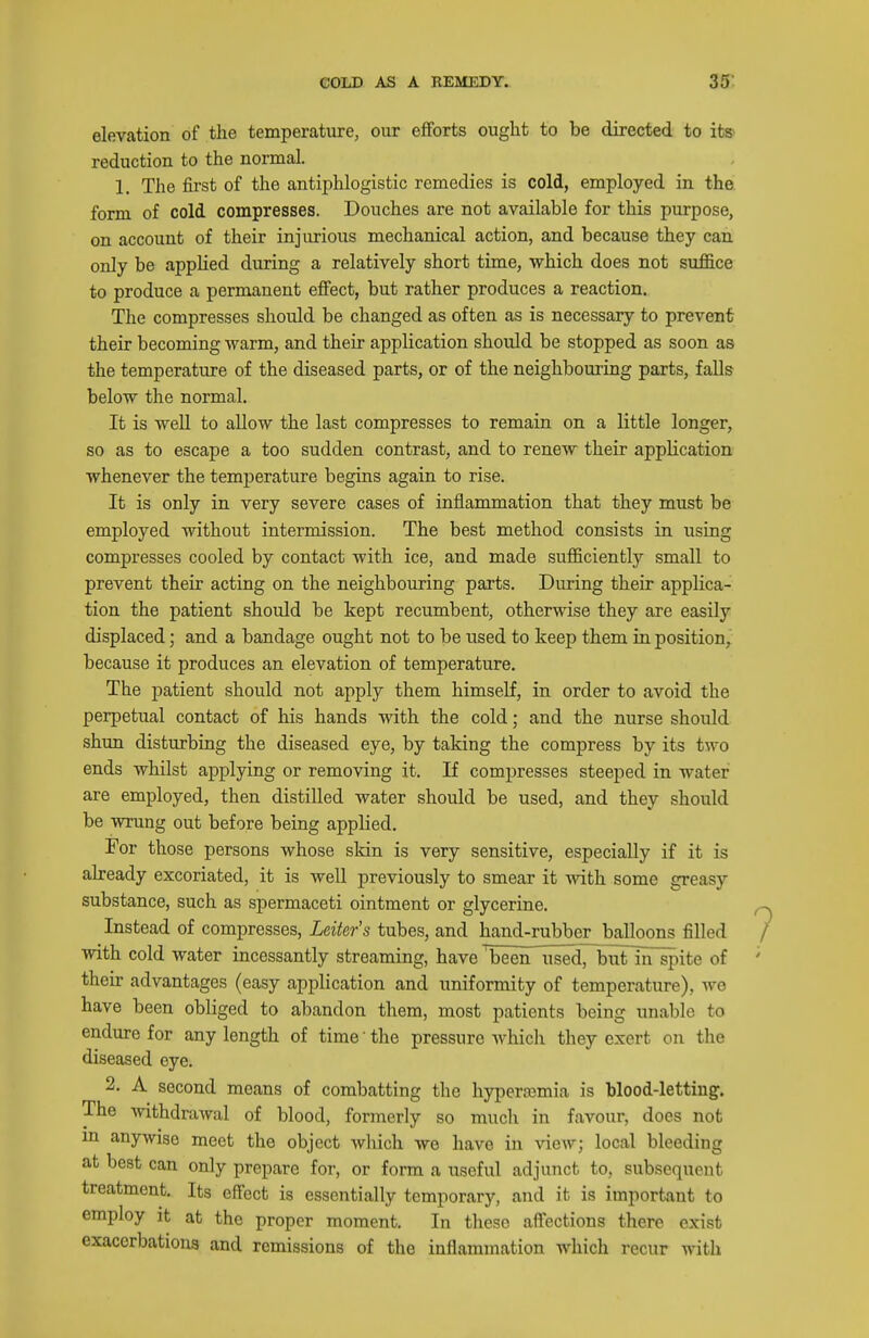 elevation of the temperature, our efforts ought to be directed to its^ reduction to the normal. 1. The first of the antiphlogistic remedies is cold, employed in the form of cold compresses. Douches are not available for this purpose, on account of their injurious mechanical action, and because they can only be applied during a relatively short time, which does not suffice to produce a permanent effect, but rather produces a reaction. The compresses should be changed as often as is necessary to prevent their becoming warm, and their application should be stopped as soon as the temperature of the diseased parts, or of the neighbouring parts, falls below the normal. It is well to allow the last compresses to remain on a little longer, so as to escape a too sudden contrast, and to renew their application whenever the temperature begins again to rise. It is only in very severe cases of inflammation that they must be employed without intermission. The best method consists in using compresses cooled by contact with ice, and made sufficiently small to prevent their acting on the neighbouring parts. During their applica- tion the patient should be kept recumbent, otherwise they are easily displaced; and a bandage ought not to be used to keep them in position, because it produces an elevation of temperature. The patient should not apply them himself, in order to avoid the perpetual contact of his hands with the cold; and the nurse should shun disturbing the diseased eye, by taking the compress by its two ends whilst applying or removing it. If compresses steeped in water are employed, then distilled water should be used, and they should be wrung out before being applied. For those persons whose skin is very sensitive, especially if it is already excoriated, it is well previously to smear it with some greasy substance, such as spermaceti ointment or glycerine. Instead of compresses, Leiter's tubes, and hand-rubber balloons filled with cold water incessantly streaming, have been used, butnTspite of their advantages (easy application and uniformity of temperature), we have been obliged to abandon them, most patients being unable to endure for any length of time' the pressure Avhich they exert on the diseased eye. 2. A second means of combatting the hyperajmia is blood-letting. The withdrawal of blood, formerly so much in favour, docs not m anywise meet the object which we have in vieAv; local bleeding at best can only prepare for, or form a useful adjunct to, subsequent treatment. Its effect is essentially temporary, and it is important to employ it at the proper moment. In these affections there exist exacerbations and remissions of the inflammation which recur with