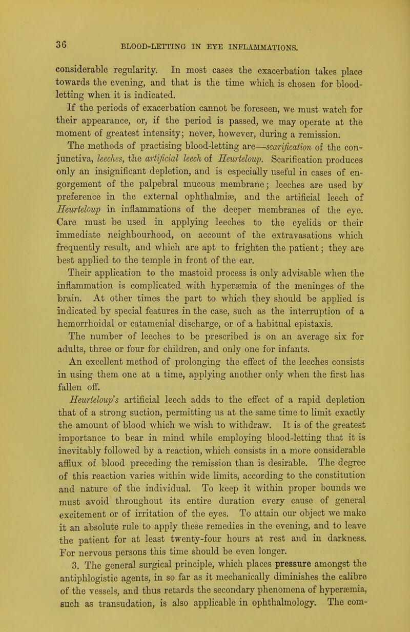 BLOOD-LETTING IN EYE INFLAilMATIONS. considerable regularity. In most cases the exacerbation takes place towards the evening, and that is the time which is chosen for blood- letting when it is indicated. If the periods of exacerbation cannot be foreseen, we must watch for their appearance, or, if the period is passed, we may operate at the moment of greatest intensity; never, however, during a remission. The methods of practising blood-letting are—scarification of the con- junctiva, leeches, the artificial leech of Heurteloup. Scarification produces only an insignificant depletion, and is especially useful in cases of en- gorgement of the palpebral mucous membrane; leeches are used by preference in the external ophthalmiae, and the artificial leech of Heurteloup in inflammations of the deeper membranes of the eye. Care must be used in applying leeches to the eyelids or their immediate neighbourhood, on account of the extravasations which frequently result, and which are apt to frighten the patient; they are best applied to the temple in front of the ear. Their application to the mastoid process is only advisable when the inflammation is complicated with hyperaemia of the meninges of the brain. At other times the part to which they should be applied is indicated by special features in the case, such as the interruption of a hemorrhoidal or catamenial discharge, or of a habitual epistaxis. The number of leeches to be prescribed is on an average six for adults, three or four for children, and only one for infants. An excellent method of prolonging the eSect of the leeches consists in using them one at a time, applying another only when the first has fallen off. Heurteloup's artificial leech adds to the efiect of a rapid depletion that of a strong suction, permitting us at the same time to limit exactly the amount of blood which we wish to withdraw. It is of the greatest importance to bear in mind while employing blood-letting that it is inevitably followed by a reaction, which consists in a more considerable afflux of blood preceding the remission than is desirable. The degree of this reaction varies within wide limits, according to the constitution and nature of the individual. To keep it within proper bounds we must avoid throughout its entire duration every cause of general excitement or of irritation of the eyes. To attain our object we make it an absolute rule to apply these remedies in the evening, and to leave the patient for at least twenty-four hours at rest and in darkness. For nervous persons this time should be even longer. 3. The general surgical principle, which places pressure amongst the antiphlogistic agents, in so far as it mechanically diminishes the calibre of the vessels, and thus retards the secondary phenomena of hyperaemia, such as transudation, is also applicable in ophthahnology. The com-
