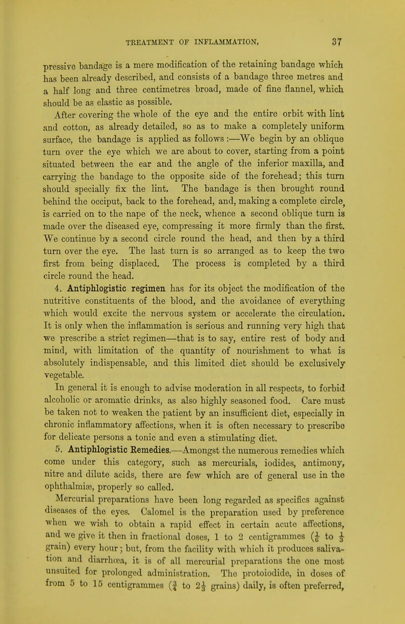pressive bandage is a mere modification of the retaining bandage which has been already described, and consists of a bandage three metres and a half long and three centimetres broad, made of fine flannel, which should be as elastic as possible. After covering the whole of the eye and the entire orbit with lint and cotton, as already detailed, so as to make a completely uniform surface, the bandage is applied as follows:—We begin by an oblique turn over the eye which we are about to cover, starting from a point situated between the ear and the angle of the inferior maxilla, and carrying the bandage to the opposite side of the forehead; this turn should specially fix the lint. The bandage is then brought round behind the occiput, back to the forehead, and, making a complete circle^ is carried on to the nape of the neck, whence a second oblique turn is made over the diseased eye, compressing it more firmly than the first. We continue by a second circle round the head, and then by a third turn over the eye. The last turn is so arranged as to keep the two first from being displaced. The process is completed by a third circle round the head. 4. Antiphlogistic regimen has for its object the modification of the nutritive constituents of the blood, and the avoidance of everything which would excite the nervous system or accelerate the circulation. It is only when the inflammation is serious and running very high that we prescribe a strict regimen—that is to say, entire rest of body and mind, with limitation of the quantity of nourishment to what is absolutely indispensable, and this limited diet should be exclusively vegetable. In general it is enough to advise moderation in all respects, to forbid alcoholic or aromatic drinks, as also highly seasoned food. Care must be taken not to weaken the patient by an insufiicient diet, especially in chronic inflammatory affections, when it is often necessary to prescribe for delicate persons a tonic and even a stimulating diet. 6. Antiphlogistic Remedies.—Amongst the numerous remedies which come under this category, such as mercurials, iodides, antimony, nitre and dilute acids, there are few which are of general use in the ophthalmise, properly so called. Mercurial preparations have been long regarded as specifics against diseases of the eyes. Calomel is the preparation used by preference when we wish to obtain a rapid effect in certain acute affections, and we give it then in fractional doses, 1 to 2 centigrammes to ^ gram) every hour; but, from the facility with which it produces saliva- tion and diarrhcea, it is of all mercurial preparations the one most unsuited for prolonged administration. The protoiodide, in doses of from 5 to 15 centigrammes (f to 2^ grains) daily, is often preferred,