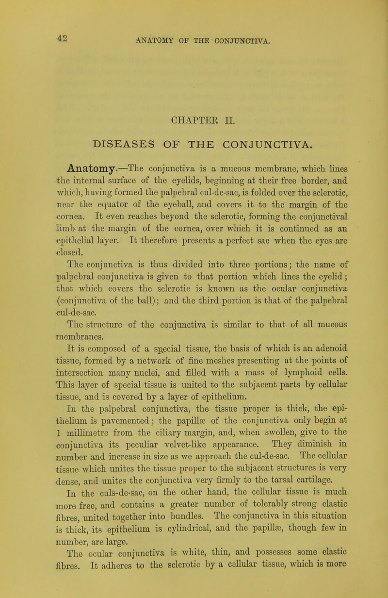 CHAPTEE II. DISEASES OF THE CONJUNCTIVA. Anatomy.—The conjunctiva is a mucous membrane, which lines the internal surface of the eyelids, beginning at their free border, and which, having formed the palj)ebral cul-de-sac, is folded over the sclerotic, near the equator of the eyeball, and covers it to the margin of the cornea. It even reaches beyond the sclerotic, forming the conjunctival limb at the margin of the cornea, over which it is continued as an epithelial layer. It therefore presents a perfect sac when the eyes are closed. The conjunctiva is thus divided into three portions; the name of palpebral conjunctiva is given to that portion which lines the eyelid; that which covers the sclerotic is known as the ocular conjunctiva (conjunctiva of the ball); and the third portion is that of the palpebral cul-de-sac. The structure of the conjunctiva is similar to that of aU mucous membranes. It is composed of a special tissue, the basis of which is an adenoid tissue, formed by a network of fine meshes presenting at the points of intersection many nuclei, and filled with a mass of lymphoid cells. This layer of special tissue is united to the subjacent parts by cellular tissue, and is covered by a layer of epithelium. In the palpebral conjunctiva, the tissue proper is thick, the epi- thelium is pavemented; the papillae of the conjunctiva only begin at 1 millimetre from the ciliary margin, and, when swollen, give to the ■conjunctiva its peculiar velvet-like appearance. They diminish in number and increase in size as we approach the cul-de-sac. The cellular tissue which unites the tissue proper to the subjacent structures is very dense, and unites the conjunctiva very firmly to the tarsal cartilage. In the culs-de-sac, on the other hand, the cellular tissue is much more free, and contains a greater number of tolerably strong elastic fibres, united together into bundles. The conjunctiva in this situation is thick, its epithelium is cylindrical, and the papillaj, though few in number, are large. The ocular conjunctiva is white, thin, and possesses some elastic fibres. It adheres to the sclerotic by a cellular tissue, Avhich is more