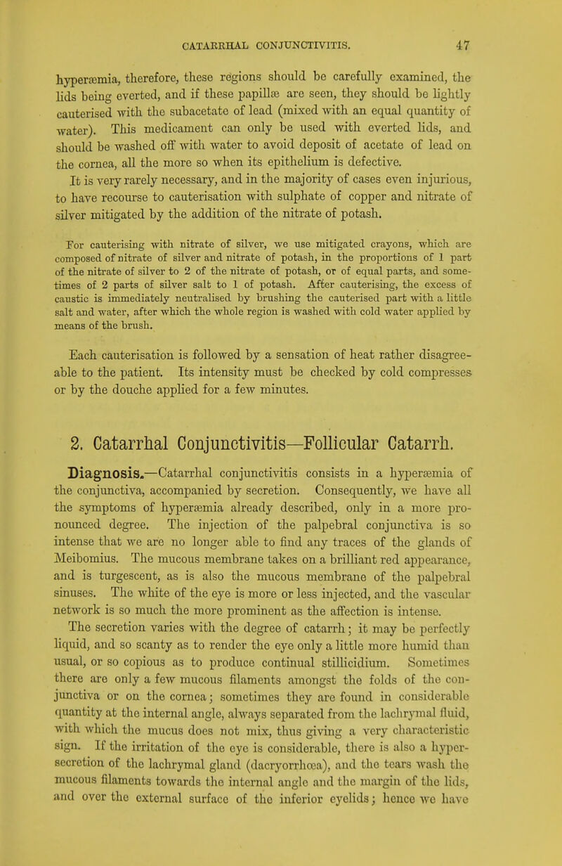 hypertemia, therefore, these regions should be carefully examined, the lids being everted, and if these papillae are seen, they should be lightly cauterised with the subacetate of lead (mixed with an equal quantity of water). This medicament can only be used with everted lids, and should be washed off with water to avoid deposit of acetate of lead on the cornea, all the more so when its epithelium is defective. It is very rarely necessary, and in the majority of cases even injurious, to have recourse to cauterisation with sulphate of copper and nitrate of salver mitigated by the addition of the nitrate of potash. For cauterising with nitrate of silver, we use mitigated crayons, which are composed of nitrate of silver and nitrate of potash, in the proportions of 1 part of the nitrate of silver to 2 of the nitrate of potash, or of equal parts, and some- times of 2 parts of sUver salt to 1 of potash. After cauterising, the excess of caustic is immediately neutralised by brushing the cauterised part with a little salt and water, after which the whole region is washed with cold water applied by means of the brush. Each cauterisation is followed by a sensation of heat rather disagree- able to the patient. Its intensity must be checked by cold compresses or by the douche applied for a few minutes. 2. Catarrhal Conjunctivitis—Follicular Catarrh. Diagnosis.—Catarrhal conjunctivitis consists in a hypersemia of the conjunctiva, accompanied by secretion. Consequently, we have aU the symptoms of hypersemia already described, only in a more pro- nounced degree. The injection of the palpebral conjunctiva is so intense that we are no longer able to find any traces of the glands of Meibomius. The mucous membrane takes on a brilliant red appearance, and is turgescent, as is also the mucous membrane of the palpebral sinuses. The white of the eye is more or less injected, and the vascular network is so much the more prominent as the affection is intense. The secretion varies with the degree of catarrh; it may be perfectly liquid, and so scanty as to render the eye only a little more humid than usual, or so copious as to produce continual stillicidium. Sometimes there are only a few mucous filaments amongst the folds of the con- junctiva or on the cornea; sometimes they are found in considerable quantity at the internal angle, always separated from the lachrymal fluid, with which the mucus does not mix, thus giving a very characteristic sign. If the irritation of the eye is considerable, there is also a hyper- secretion of the lachrymal gland (dacryorrhoea), and the tears wash the mucous filaments towards the internal angle and the margin of the lids, and over the external surface of the inferior eyelids; hence wo have