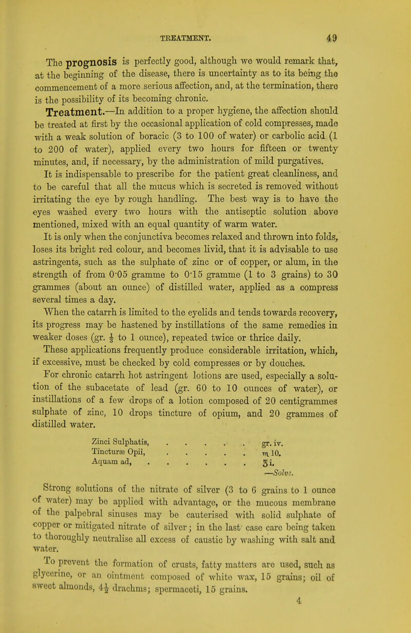 The prognosis is perfectly good, although we would remark that, at the beginning of the disease, there is uncertainty as to its being the commencement of a more serious aflFection, and, at the termination, there is the possibility of its becoming chronic. Treatment.—In addition to a proper hygiene, the affection should be treated at first by the occasional application of cold compresses, made with a weak solution of boracic (3 to 100 of water) or carbolic acid (1 to 200 of water), applied every two hours for fifteen or twenty minutes, and, if necessary, by the administration of mild purgatives. It is indispensable to prescribe for the patient great cleanliness, and to be careful that all the mucus which is secreted is removed without irritating the eye by rough handling. The best way is to have the eyes washed every two hours with the antiseptic solution above mentioned, mixed with an equal quantity of warm water. It is only when the conjunctiva becomes relaxed and thrown into folds, loses its bright red colour, and becomes livid, that it is advisable to use astringents, such as the sulphate of zinc or of copper, or alum, in the strength of from 0'05 gramme to 0'15 gramme (1 to 3 grains) to 30 grammes (about an ounce) of distilled water, applied as a compress several times a day. When the catarrh is limited to the eyelids and tends towards recovery, its progress may be hastened by instillations of the same remedies in weaker doses (gr. ^ to 1 ounce), repeated twice or thrice daily. These applications frequently produce considerable irritation, which, if excessive, must be checked by cold compresses or by douches. For chronic catarrh hot astringent lotions are used, especially a solu- tion of the subacetate of lead (gr. 60 to 10 ounces of water), or instillations of a few drops of a lotion composed of 20 centigrammes sulphate of zinc, 10 drops tincture of opium, and 20 grammes of distilled water. Zinci Sulphatis gr. iv. Tincturce Opii tn. 10. Aquamad, gi. —Solve. Strong solutions of the nitrate of silver (3 to 6 grains to 1 ounce of water) may be applied with advantage, or the mucous membrane of the palpebral sinuses may bo cauterised with solid sulphate of copper or mitigated nitrate of silver; in the last case care being taken to thoroughly neutralise all excess of caustic by washing with salt and water. To prevent the formation of crusts, fatty matters are used, such as glycerme, or an ointment composed of white wax, 15 grains; oil of sweet almonds, 4^ drachms; spermaceti, 15 grains. 4