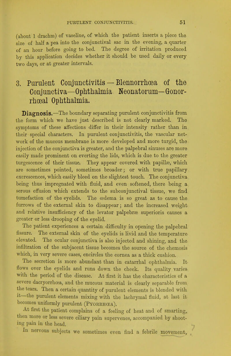 (about 1 drachm) of vaseline, of wliich the patient inserts a piece the size of half a pea into the conjunctival sac in the evening, a quarter of an hour before going to bed. The degree of irritation produced by this application decides whether it should be used daily or every two days, or at greater intervals. 3. Purulent Conjunctivitis — Blennorrhoea of the Conjunctiva—Ophthalmia Neonatorum— Gonor- rhceal Ophthalmia. Diagnosis.—The boundary separating purulent conjunctivitis from the form which we have just described is not clearly marked. The symptoms of these alfections differ in their intensity rather than in their special characters. In purulent conjunctivitis, the vascular net- work of the mucous membrane is more developed and more turgid, the injection of the conjunctiva is greater, and the palpebral sinuses are more easily made prominent on everting the lids, which is due to the greater turgescence of their tissue. They appear covered with papillae, which are sometimes pointed, sometimes broader; or with true papillary excrescences, which easily bleed on the slightest touch. The conjunctiva being thus impregnated with fluid, and even softened, there being a serous effusion which extends to the subconjunctival tissue, we find tumefaction of the eyelids. The oedema is so great as to cause the furrows of the external skin to disappear; and the increased weight and relative insufficiency of the levator palpebrae superioris causes a greater or less drooping of the eyelid. The patient experiences a certain difficulty in opening the palpebral fissure. The external skin of the eyelids is livid and the temperature elevated. The ocular conjunctiva is also injected and shining, and the infiltration of the subjacent tissue becomes the source of the chemosis which, in very severe cases, encircles the cornea as a thick cushion. The secretion is more abundant than in catarrhal ophthalmia. It flows over the eyelids and runs down the cheek. Its quality varies with the period of the disease. At first it has the characteristics of a severe dacryorrhcea, and the mucous material is clearly separable from the tears. Then a certain quantity of purulent elements is blended with it—the purulent elements mixing with the lachrymal fluid, at last it becomes uniformly purulent (Pyorrhcea). At first the patient complains of a feeling of heat and of smarting,, then more or less severe ciliary pain supervenes, accompanied by shoot- ing pain in the head. In nervous subjects we sometimes even find a febrile movement^ ,