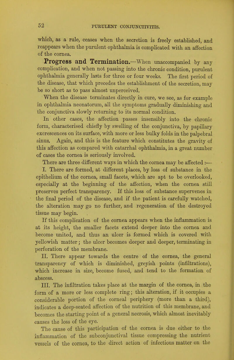 which, as a rule, ceases when the secretion is freely established, and reappears when the purulent ophthalmia is complicated with an affection of the cornea. Progress and Termination.—When unaccompanied by any complication, and when not passing into the chronic condition, purulent ophthalmia generally lasts for three or four weeks. The first period of the disease, that which precedes the estabhshment of the secretion, may be so short as to pass almost unperceived. When the disease terminates directly in cure, we see, as for example in ophthalmia neonatorum, all the symptoms gradually diminishing and the conjunctiva slowly returning to its normal condition. In other cases, the affection passes insensibly into the chronic form, characterised chiefly by swelling of the conjunctiva, by papillary excrescences on its surface, with more or less bulky folds in the palpebral sinus. Again, and this is the feature which constitutes the gravity of this affection as compared with catarrhal ophthalmia, in a great number of cases the cornea is seriously involved. There are three different ways in which the cornea may be affected :— I. There are formed, at different places, by loss of substance in the epithelium of the cornea, small facets, which are apt to be overlooked, especially at the beginning of the affection, when the cornea stUl preserves perfect transparency. If this loss of substance supervenes ia the final period of the disease, and if the patient is carefully watched, the alteration may go no further, and regeneration of the destroyed tissue may begin. If this complication of the cornea appears when the inflammation is at its height, the smaller facets extend deeper into the cornea and become united, and thus an ulcer is formed which is covered with yellowish matter; the ulcer becomes deeper and deeper, terminating in perforation of the membrane. II. There appear towards the centre of the cornea, the general transparency of which is diminished, greyish points (infiltrations), which increase in size, become fused, and tend to the formation of abscess. III. The infiltration takes place at the margin of the cornea, in the form of a more or less complete ring; this alteration, if it occupies a considerable portion of the corneal periphery (more than a third), indicates a deep-seated affection of the nutrition of this membrane, and becomes the starting point of a general necrosis, which almost inevitably causes the loss of the eye. The cause of this participation of the cornea is due either to the inflammation of the subconjunctival tissue compressiug the nutrieut vessels of the cornea, to the direct action of infectious matter on the
