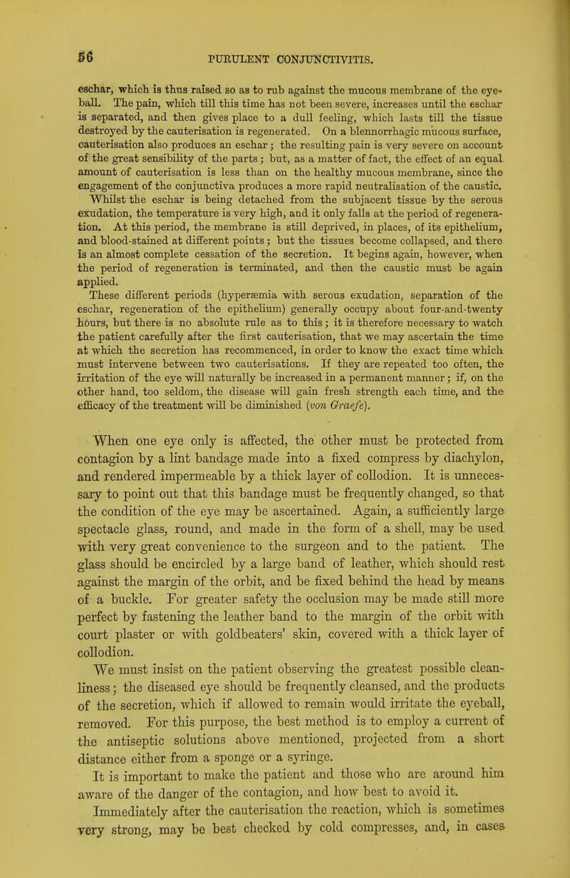 36 eschar, which is thus raised so as to rub against the mucous membrane of the eye- ball. The pain, which till this time has not been severe, increases until the eschar is separated, and then gives place to a dull feeling, which lasts till the tissue destroyed by the cauterisation is regenerated. On a blennorrhagic mucous surface, cauterisation also produces an eschar; the resulting pain is very severe on account of the great sensibility of the parts; but, as a matter of fact, the effect of an equal amount of cauterisation is less than on the healthy mucous membrane, since the engagement of the conjunctiva produces a more rapid neutralisation of the caustic. Whilst the eschar is being detached from the subjacent tissue by the serous exudation, the temperature is very high, and it only falls at the period of regenera- tion. At this period, the membrane is still deprived, in places, of its epithelium, and blood-stained at different points; but the tissues become collapsed, and there is an almost complete cessation of the secretion. It begins again, however, when the period of regeneration is terminated, and then the caustic must be again applied. These different periods (hypersemia with serous exudation, separation of the eschar, regeneration of the epithelium) generally occupy about four-and-twenty hours, but there is no absolute rule as to this ; it is therefore necessary to watch the patient carefully after the first cauterisation, that we may ascertain the time at which the secretion has recommenced, in order to know the exact time which must intervene between two cauterisations. If they are repeated too often, the irritation of the eye vtill naturally be increased in a permanent manner; if, on the other hand, too seldom, the disease will gain fresh strength each time, and the efficacy of the treatment will be diminished {von Graefe). When one eye only is affected, the other must be protected from contagion by a lint bandage made into a fixed compress by diachylon, and rendered impermeable by a thick layer of collodion. It is unneces- sary to point out that this bandage must be frequently changed, so that the condition of the eye may be ascertained. Again, a sufficiently large spectacle glass, round, and made in the form of a shell, may be used with very great convenience to the surgeon and to the patient. The glass should be encircled by a large band of leather, which should rest against the margin of the orbit, and be fixed behind the head by means of a buckle. For greater safety the occlusion may be made still more perfect by fastening the leather band to the margin of the orbit with court plaster or with goldbeaters' skin, covered with a thick layer of collodion. We must insist on the patient observing the greatest possible clean- liness ; the diseased eye should be frequently cleansed, and the products of the secretion, which if allowed to remain would irritate the eyeball, removed. For this purpose, the best method is to employ a current of the antiseptic solutions above mentioned, projected from a short distance either from a sponge or a syringe. It is important to make the patient and those who are around him aware of the danger of the contagion, and how best to avoid it. Immediately after the cauterisation the reaction, which is sometimes Tery strong, may be best checked by cold compresses, and, in cases
