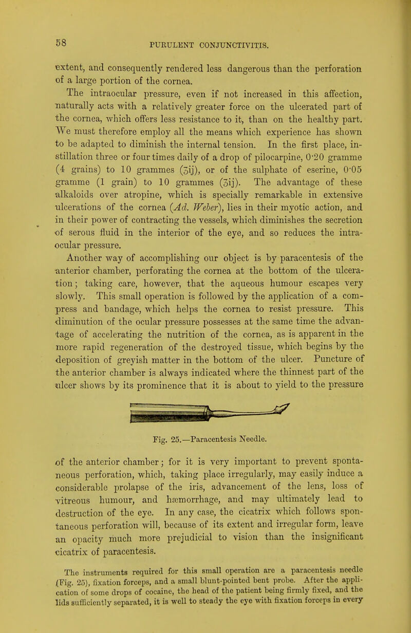 extent, and consequently rendered less dangerous than the perforation of a large portion of the cornea. The intraocular pressure, even if not increased in this affection, naturally acts with a relatively greater force on the ulcerated part of the cornea, which offers less resistance to it, than on the healthy part. We must therefore employ all the means which experience has shown to be adapted to diminish the internal tension. In the first place, in- stillation three or four times daily of a drop of pilocarpine, 0*20 gramme (4 grains) to 10 grammes (3ij), or of the sulphate of eserine, 0'05 gramme (1 grain) to 10 grammes (3ij). The advantage of these alkaloids over atropine, which is specially remarkable in extensive ulcerations of the cornea {Ad. Weber), lies in their myotic action, and in their power of contracting the vessels, which diminishes the secretion of serous fluid in the interior of the eye, and so reduces the intra- ocular pressure. Another way of accomplishing our object is by paracentesis of the •anterior chamber, perforating the cornea at the bottom of the ulcera- tion ; taking care, however, that the aqueous humour escapes very slowly. This small operation is followed by the application of a com- press and bandage, which helps the cornea to resist pressure. This diminution of the ocular pressure possesses at the same time the advan- tage of accelerating the nutrition of the cornea, as is apparent in the more rapid regeneration of the destroyed tissue, which begins by the deposition of greyish matter in the bottom of the ulcer. Puncture of the anterior chamber is always indicated where the thinnest part of the ulcer shows by its prominence that it is about to yield to the pressure Fig. 25.—Paracentesis Needle. of the anterior chamber; for it is very important to prevent sponta- neous perforation, which, taking place irregularlj', may easily induce a considerable prolapse of the iris, advancement of the lens, loss of vitreous humour, and ha3morrhage, and may ultimately lead to destruction of the eye. In any case, the cicatrix which follows spon- taneous perforation will, because of its extent and irregular form, leave an opacity much more prejudicial to vision than the insignificant cicatrix of paracentesis. The instruments required for this small operation are a paracentesis needle lYig. 25), fixation forceps, and a small blunt-pointed bent probe. After the appli- cation of some drops of cocaine, the head of the patient being firmly fixed, and the lids sufficiently separated, it is well to steady the eye with fixation forceps in every