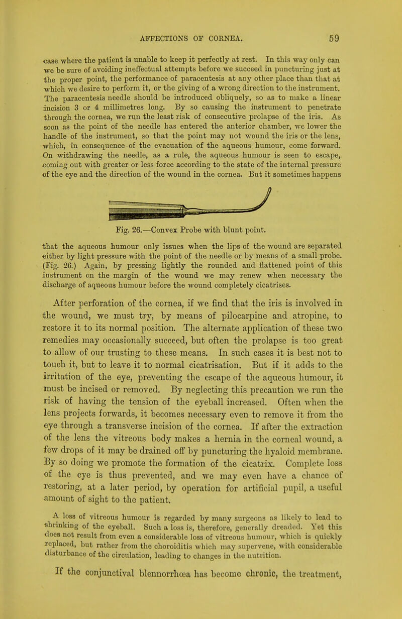 case where the patient ia unable to keep it perfectly at rest. In this way only can we be sure of avoiding inefiectual attempts before we succeed in puncturing just at the proper point, the performance of paracentesis at any other place than that at which we desire to perform it, or the giving of a wrong direction to the instrument. The paracentesis needle should be introduced obliquely, so as to make a linear incision 3 or 4 millimetres long. By so causing the instnmient to penetrate through the cornea, we rqn the least risk of consecutive prolapse of the iris. As soon as the point of the needle has entered the anterior chamber, we lower the handle of the instrument, so that the point may not wound the iris or the lens, which, in consequence of the evacuation of the aqueous humour, come forward. On withdrawing the needle, as a rule, the aqueous humour is seen to escape, coming out with greater or less force according to the state of the internal pressure of the eye and the direction of the wound in the cornea. But it sometimes happens Fig. 26.—Convex Probe with blunt point. that the aqueous humour only issues when the lips of the wound are separated either by light pressure with the point of the needle or by means of a small probe. (Fig. 26.) Again, by pressing lightly the rounded and flattened point of this instrument on the margin of the wound we may renew when necessary the discharge of aqueous humour before the wound completely cicatrises. After perforation of the cornea, if we find that the iris is involved in the wound, we must try, by means of pilocarpine and atropine, to restore it to its normal position. The alternate application of these two remedies may occasionally succeed, but often the prolapse is too great to allow of our trusting to these means. In such cases it is best not to touch it, but to leave it to normal cicatrisation. But if it adds to the irritation of the eye, preventing the escape of the aqueous humour, it must be incised or removed. By neglecting this precaution we run the risk of having the tension of the eyeball increased. Often when the lens projects forwards, it becomes necessary even to remove it from the eye through a transverse incision of the cornea. If after the extraction of the lens the vitreous body makes a hernia in the corneal wound, a few drops of it may be drained off' by puncturing the hyaloid membrane. By so doing we promote the formation of the cicatrix. Complete loss of the eye is thus prevented, and we may even have a chance of restoring, at a later period, by operation for artificial pupil, a useful amount of sight to the patient. A loss of vitreous humour is regarded by many surgeons as likely to lead to shrinking of the eyeball. Such a loss is, therefore, generally dreaded. Yet this does not result from even a considerable loss of vitreous humour, which is quickly replaced, but rather from the choroiditis which may supervene, with considerable disturbance of the circulation, leading to changes in the nutrition. If the conjunctival blennorrhoca has become chronic, the treatment,