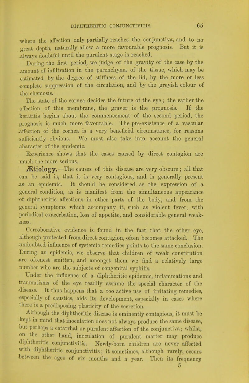 ■where the affection only partially reaches the conjunctiva;, and to na great depth, naturally allow a more favourable prognosis. But it is always doubtful until the purulent stage is reached. During the first period, we judge of the gravity of the case by the amount of infiltration in the parenchyma of the tissue, which may be estimated by the degree of stiffness of the lid, by the more or less <;omplete suppression of the circulation, and by the greyish colour of the chemosis. The state of the cornea decides the future of the eye; the earlier the affection of this membrane, the graver is the prognosis. If the ^keratitis begins about the commencement of the second period, the prognosis is much more favourable. The pre-existence of a vascular affection of the cornea is a very beneficial circumstance, for reasons sufficiently obvious. We must also take into account the general character of the epidemic. Experience shows that the cases caused by direct contagion are much the more serious. iEtiology.—The causes of this disease are very obscure; all that •can be said is, that it is very contagious, and is generally present ■as an epidemic. It should be considered as the expression of a general condition, as is manifest from the simultaneous appearance of diphtheritic affections in other parts of the body, and from the general symptoms which accompany it, such as violent fever, with periodical exacerbation, loss of appetite, and considerable general weak- ness. Corroborative evidence is found in the fact that the other eye, although protected from direct contagion, often becomes attacked. The undoubted influence of systemic remedies points to the same conclusion. During an epidemic, we observe that children of weak constitution are oftenest smitten, and amongst them we find a relatively large number who are the subjects of congenital syphilis. Under the influence of a diphtheritic epidemic, inflammations and traumatisms of the eye readily assume the special character of the •disease. It thus happens that a too active use of irritating remedies, especially of caustics, aids its development, especially in cases where there is a predisposing plasticity of the secretion. Although the diphtheritic disease is eminently contagious, it must be kept in mind that inoculation does not always produce the same disease, but perhaps a catarrhal or purulent aff'ection of the conjunctiva; whilst, on the other hand, inoculation of pui'ulent matter may produce diphtheritic conjunctivitis. Newly-born children are never affected with diphtheritic conjunctivitis; it sometimes, although rarely, occurs between the ages of six months and a year. Then its frequency 6