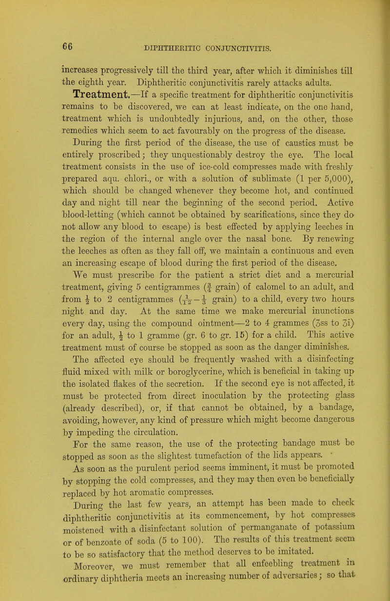 increases progressively till the third year, after which it diminishes till the eighth year. Diphtheritic conjunctivitis rarely attacks adults. Treatment.—If a specific treatment for diphtheritic conjunctivitis remains to be discovered, we can at least indicate, on the one hand, treatment which is undoubtedly injurious, and, on the other, those remedies which seem to act favourably on the progress of the disease. During the first period of the disease, the use of caustics must be entirely proscribed; they unquestionably destroy the eye. The local treatment consists in the use of ice-cold compresses made with freshly prepared aqu. chlori., or with a solution of sublimate (1 per 5,000), which should be changed whenever they become hot, and continued day and night till near the beginning of the second period. Active blood-letting (which cannot be obtained by scarifications, since they da not allow any blood to escape) is best eflPected by applying leeches in the region of the internal angle over the nasal bone. By renewing the leeches as often as they fall ofi, we maintain a continuous and even an increasing escape of blood during the first period of the disease. We must prescribe for the patient a strict diet and a mercurial treatment, giving 5 centigrammes (f grain) of calomel to an adult, and from I to 2 centigrammes {-^ - ^ grain) to a child, every two hours night and day. At the same time we make mercurial inunctions every day, using the compound ointment—2 to 4 grammes (3ss to 3i) for an adult, | to 1 gramme (gr. 6 to gr. 15) for a child. This active treatment must of course be stopped as soon as the danger diminishes. The afiected eye should be frequently washed with a disinfecting fluid mixed with milk or boroglycerine, which is beneficial in talcing up the isolated flakes of the secretion. If the second eye is not affected, it must be protected from direct inoculation by the protecting glass (already described), or, if that cannot be obtained, by a bandage, avoiduig, however, any kind of pressure which might become dangerous by impeding the circulation. For the same reason, the use of the protecting bandage must be stopped as soon as the slightest tumefaction of the lids appears. • As soon as the purulent period seems imminent, it must be promoted by stopping the cold compresses, and they may then even be beneficially replaced by hot aromatic compresses. During the last few years, an attempt has been made to check diphtheritic conjunctivitis at its commencement, by hot compresses moistened with a disinfectant solution of permanganate of potassium or of benzoate of soda (5 to 100). The results of this treatment seem to be so satisfactory that the method deserves to bo imitated. Moreover, wo must remember that all enfeebling treatment in ordinary diphtheria meets an increasing number of adversaries; so that