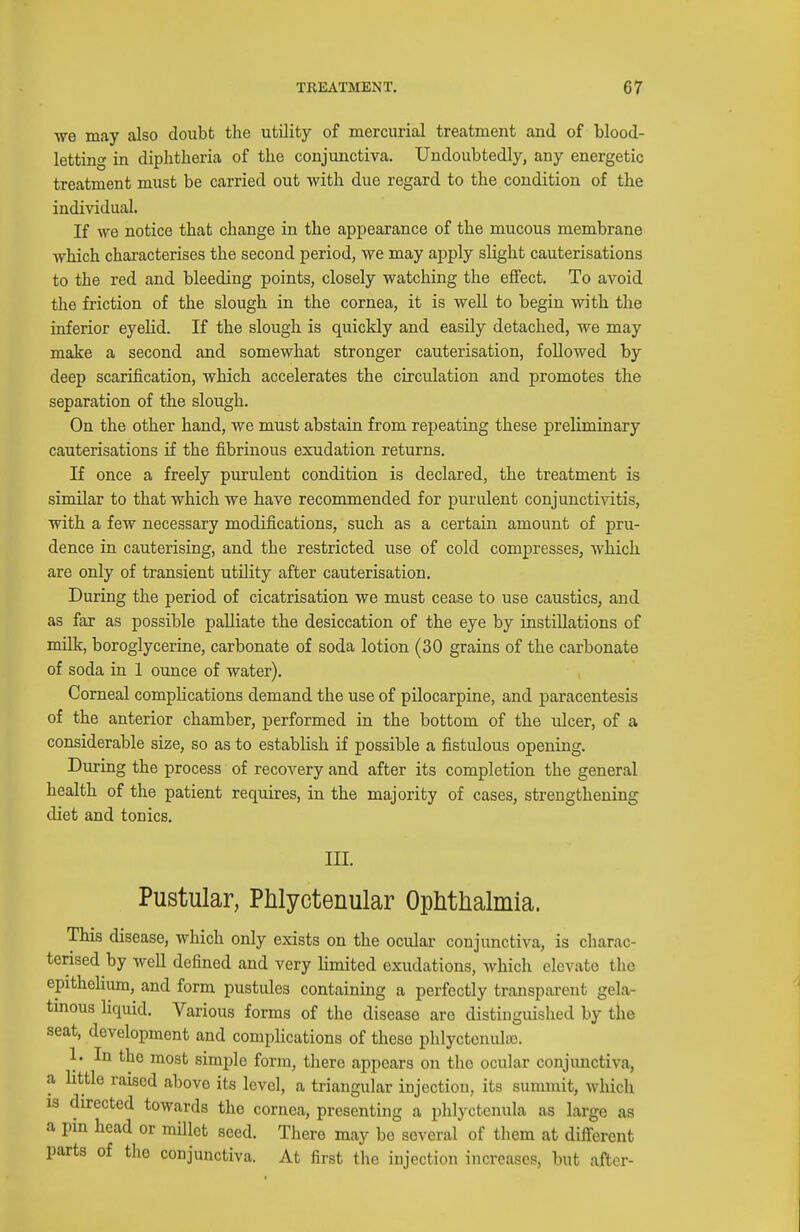 we may also doubt the utility of mercurial treatment and of blood- letting in diphtheria of the conjunctiva. Undoubtedly, any energetic treatment must be carried out with due regard to the condition of the individual. If we notice that change in the appearance of the mucous membrane which characterises the second period, we may apply slight cauterisations to the red and bleeding points, closely watching the effect. To avoid the friction of the slough in the cornea, it is well to begin with the inferior eyeHd. If the slough is quickly and easily detached, we may make a second and somewhat stronger cauterisation, followed by deep scarification, which accelerates the circulation and promotes the separation of the slough. On the other hand, we must abstain from repeating these preliminary cauterisations if the fibrinous exudation returns. If once a freely purulent condition is declared, the treatment is similar to that which we have recommended for purulent conjunctivitis, with a few necessary modifications, such as a certain amount of pru- dence in cauterising, and the restricted use of cold compresses, which are only of transient utility after cauterisation. During the period of cicatrisation we must cease to use caustics, and as far as possible palliate the desiccation of the eye by instillations of milk, boroglycerine, carbonate of soda lotion (30 grains of the carbonate of soda in 1 ounce of water). Corneal complications demand the use of pilocarpine, and paracentesis of the anterior chamber, performed in the bottom of the ulcer, of a considerable size, so as to establish if possible a fistulous opening. During the process of recovery and after its completion the general health of the patient requires, in the majority of cases, strengthening diet and tonics. III. Pustular, Phlyctenular Ophthalmia. This disease, which only exists on the ocular conjunctiva, is charac- terised by well defined and very limited exudations, which elevate the epithelium, and form pustules containing a perfectly transparent gela- tmous liquid. Various forms of the disease are distinguished by the seat, development and complications of these pldyctcnula). 1. In the most simple form, there appears on the ocular conjunctiva, a little raised above its level, a triangular injection, its summit, which IS directed towards the cornea, presenting a phlyctenula as large as a pin head or millet seed. There may bo several of tliem at difl-erent parts of the conjunctiva. At first the injection increases, but after-