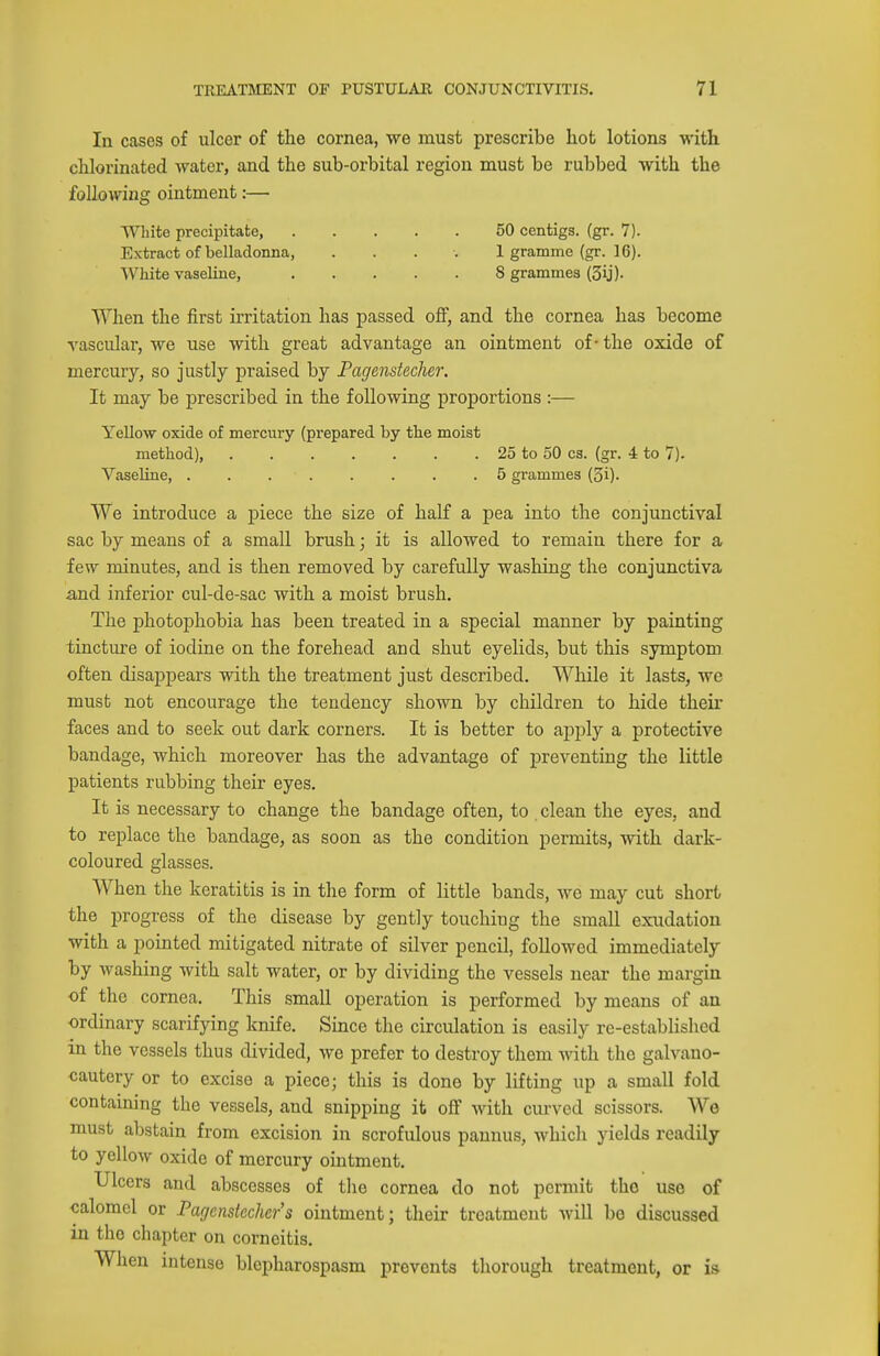 In cases of ulcer of the cornea, we must prescribe hot lotions with chlorinated water, and the sub-orbital region must be rubbed with the following ointment:— White precipitate, 50 centigs. (gr. 7). Extract of belladonna, . . . ■. I gramme (gr. 16). ■\yhite vaseline, 8 grammes (3ij). When the first irritation has passed off, and the cornea has become vascular, we use with great advantage an ointment of - the oxide of mercury, so justly praised by Fagenstecher. It may be prescribed in the following proportions :— YeUow oxide of mercury (prepared by the moist method), 25 to 50 cs. (gr. 4 to 7). Vaseline 5 grammes (3i). We introduce a piece the size of half a pea into the conjunctival sac by means of a small brush; it is allowed to remain there for a few minutes, and is then removed by carefully washing the conjunctiva and inferior cul-de-sac with a moist brush. The photophobia has been treated in a special manner by painting tincture of iodine on the forehead and shut eyelids, but this symptom often disappears with the treatment just described. While it lasts, we must not encourage the tendency shown by children to hide their faces and to seek out dark corners. It is better to apply a protective bandage, which moreover has the advantage of preventing the little patients rubbing their eyes. It is necessary to change the bandage often, to clean the eyes, and to replace the bandage, as soon as the condition permits, with dark- coloured glasses. When the keratitis is in the form of little bands, we may cut short the progress of the disease by gently touching the small exudation with a pointed mitigated nitrate of silver pencil, followed immediately by washing with salt water, or by dividing the vessels near the margin of the cornea. This small operation is performed by means of an ordinary scarifying knife. Since the circulation is easily re-established in the vessels thus divided, we prefer to destroy them with the galvano- cautery or to excise a piece; this is done by lifting up a small fold containing the vessels, and snipping it off Mdth curved scissors. We must abstain from excision in scrofulous pannus, which yields readily to yellow oxide of mercury ointment. Ulcers and abscesses of the cornea do not permit the use of calomel or Paffcnstechcrs ointment; their treatment will be discussed in the chapter on corneitis. When intense blepharospasm prevents thorough treatment, or is