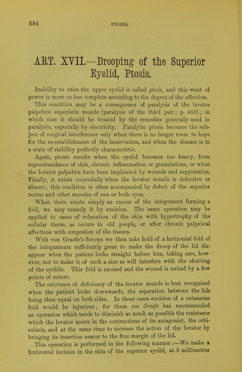 PTOSIS. ART. XYIL—Drooping of the Superior Eyelid, Ptosis. Inability to raise the upper eyelid is called ptosis, and this want of power is more or less complete according to the degree of the affection. This condition may be a consequence of paralysis of the levator palpebrse superioris muscle (paralysis of the third pair; p. 469); in which case it should be treated by the remedies generally used in paralysis, especially by electricity. Paralytic ptosis becomes the sub- ject of surgical interference only when there is no longer room to hope for the re-establishment of the innervation, and when the disease is in a state of stability perfectly characteristic. Again, ptosis results when the eyelid becomes too heavy, from superabundance of skin, chronic inflammation or granulations, or when the levator palpebrse have been implicated by wounds and suppuration. Finally, it exists congenitally when the levator muscle is defective or absent; this condition is often accompanied by defect of the superior rectus and other muscles of one or both eyes. When there exists simply an excess of the integument forming a fold, we may remedy it by excision. The same operation may be applied to cases of relaxation of the skin with hypertrophy of the cellular tissue, as occurs in old people, or after chronic palpebral affections with congestion of the tissues. With von Graefe's forceps we then take hold of a horizontal fold of the integuments sufficiently great to make the droop of the lid dis- appear when the patient looks straight before him, taking care, how- ever, not to make it of such a size as will interfere with the shutting of the eyelids. This fold is excised and the wound is united by a few points of suture. The existence of deficiency of the levator muscle is best recognised when the patient looks downwards, the separation between the lids being then equal on both sides. In those cases excision of a cutaneotis fold would be injurious; for them von Graefe has recommended an operation which tends to diminish as much as possible the resistance which the levator meets in the contractions of its antagonist, the orbi- cularis, and at the same time to increase the action of the levator by bringing its insertion nearer to the free margin of the lid. This operation is performed in the following manner:—We make a horizontal incision in the skin of the superior eyelid, at 6 millimetres