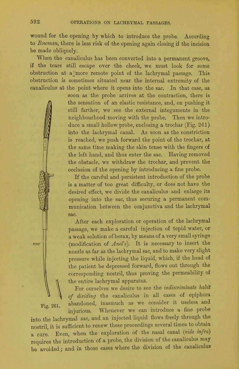 wound for the opening by which to introduce the probe. According to Bowman, there is less risk of the opening again closing if the incision be made obliquely. When the canaliculus has been converted into a permanent groove, if the tears still escape over the cheek, we must look for some obstruction at a [more remote point of the lachrymal passage. This obstruction is sometimes situated near the internal extremity of the canaliculus at the point where it opens into the sac. In that soon as the probe arrives at the contraction, there is the sensation of an elastic resistance, and, on pushing it still farther, we see the external integuments in the neighbourhood moving with the probe. Then we intro- duce a small hollow probe, enclosing a trochar (Fig. 261) into the lachrymal canal. As soon as the constriction is reached, we push forward the point of the trochar, at the same time making the skin tense with the fingers of the left hand, and thus enter the sac. Having removed the obstacle, we withdraw the trochar, and prevent the occlusion of the opening by introducing a fine probe. If the careful and persistent introduction of the probe is a matter of too great difficulty, or does not have the desired eff'ect, we divide the canaliculus and enlarge its opening into the sac, thus securing a permanent com- munication between the conjunctiva and the lachrymal PEROT Fig. 261. sac. After each exploration or operation of the lachrymal passage, we make a careful injection of tepid water, or a weak solution of borax, by means of a very small syringe (modification of Jnel's). It is necessary to insert the nozzle as far as the lachrymal sac, and to make very slight pressure while injecting the liquid, which, if the head of the patient be depressed forward, flows out through the corresponding nostril, thus proving the permeability of the entire lachrymal apparatus. For ourselves we desire to see the indiscriminate Imbit of dividing the canaliculus in all cases of epiphora abandoned, inasmuch as we consider it useless and injurious. Whenever we can introduce a fine probe into the lachrymal sac, and an injected liquid flows freely through the nostril, it is sufficient to renew these proceedings several times to obtain a cure. Even, when the exploration of the nasal canal {vide infra) requires the introduction of a probe, the division of the canaliculus may be avoided; and in those cases where the division of the canaliculus