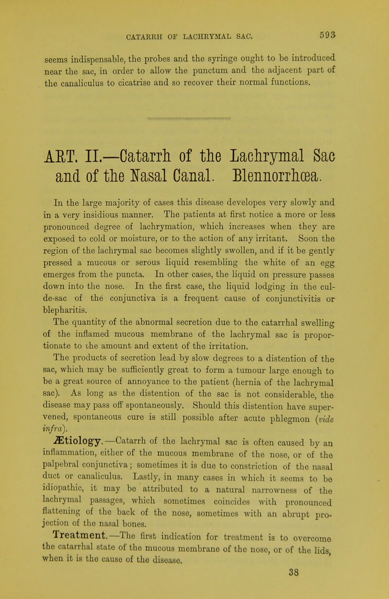 CATARRH OF LACHRYMAL SAC. 595 seems indispensable, the probes and the syringe ought to be introduced near the sac, in order to allow the punctum and the adjacent part of the canaliculus to cicatrise and so recover their normal functions. AET. II.—Catarrh of the Lachrymal Sac and of the JTasal Canal. Blennorrhoea. In the large majority of cases this disease developes very slowly and in a very insidious manner. The patients at first notice a more or less- pronounced degree of lachrymation, which increases when they are exposed to cold or moisture, or to the action of any irritant. Soon the region of the lachrymal sac becomes slightly swollen, and if it be gently pressed a mucous or serous liquid resembling the white of an egg emerges from the puncta. In other cases, the liquid on pressure passes down into the nose. In the first case, the liquid lodging in the cul- de-sac of the conjunctiva is a frequent cause of conjunctivitis or blepharitis. The quantity of the abnormal secretion due to the catarrhal swelling of the inflamed mucous membrane of the lachrymal sac is propor- tionate to the amount and extent of the irritation. The products of secretion lead by slow degrees to a distention of the sac, which may be sufficiently great to form a tumour large enough to be a great source of annoyance to the patient (hernia of the lachrymal sac). As long as the distention of the sac is not considerable, the disease may pass off spontaneously. Should this distention have super- vened, spontaneous cure is still possible after acute phlegmon {vide infra). -ffitiology. —Catarrh of the lachrymal sac is often caused by an inflammation, either of the mucous membrane of the nose, or of the palpebral conjunctiva; sometimes it is due to constriction of the nasal duct or canaliculus. Lastly, in many cases in which it seems to be idiopathic, it may be attributed to a natural narrowness of the lachrymal passages, which sometimes coincides with pronounced flattening of the back of the nose, sometimes with an abrupt pro- jection of the nasal bones. Treatment.—The first indication for treatment is to overcome the catarrhal state of the mucous membrane of the nose, or of the lids when it is the cause of the disease. 38